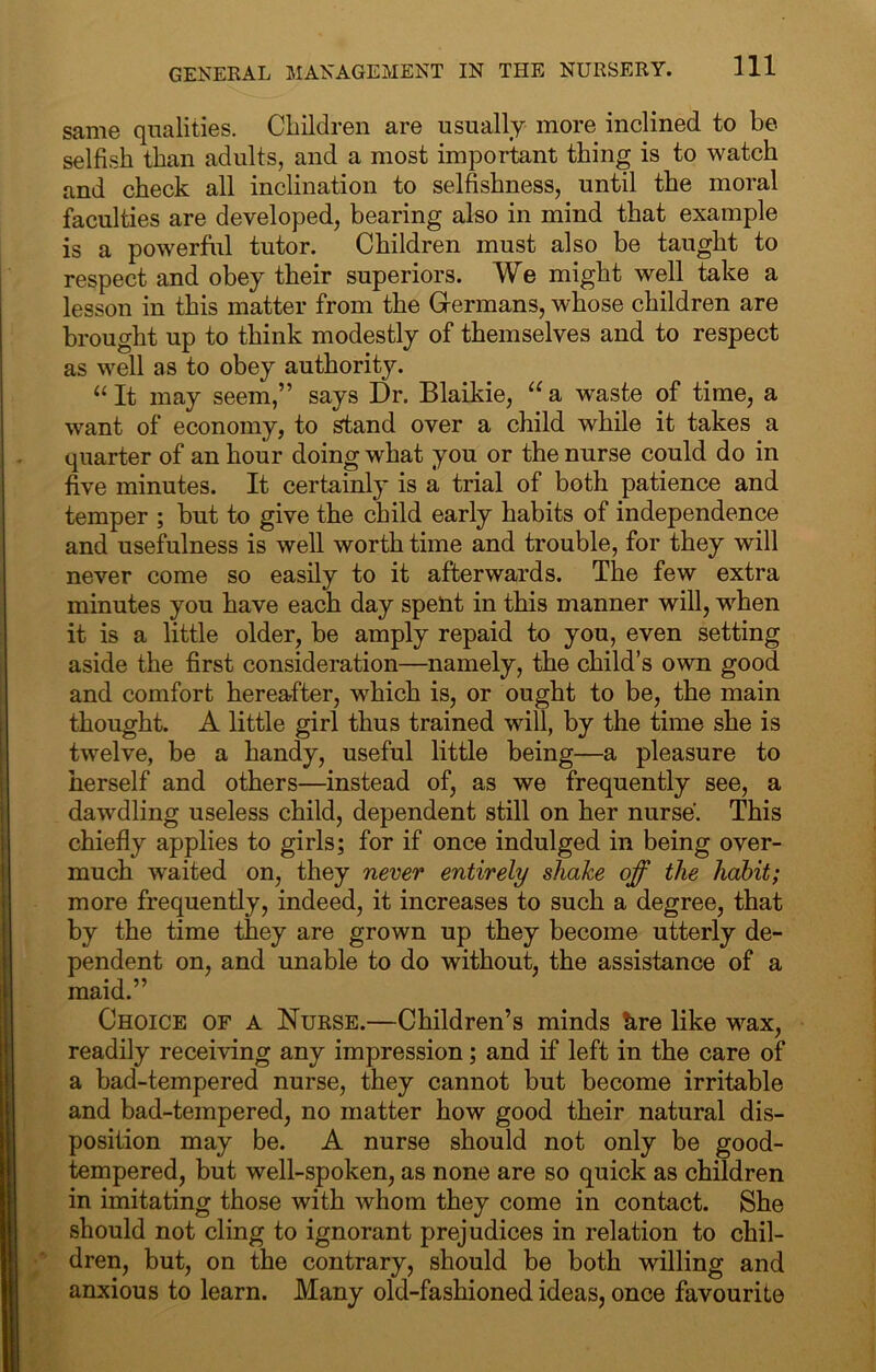 same qualities. Children are usually more inclined to be selfish than adults, and a most important thing is to watch and check all inclination to selfishness, until the moral faculties are developed, bearing also in mind that example is a powerful tutor. Children must also be taught to respect and obey their superiors. We might well take a lesson in this matter from the Grermans, whose children are brought up to think modestly of themselves and to respect as well as to obey authority. “ It may seem,” says Dr. Blaikie, “ a waste of time, a want of economy, to stand over a child while it takes a quarter of an hour doing what you or the nurse could do in five minutes. It certainly is a trial of both patience and temper ; but to give the child early habits of independence and usefulness is well worth time and trouble, for they will never come so easily to it afterwards. The few extra minutes you have each day spent in this manner will, when it is a little older, be amply repaid to you, even setting aside the first consideration—namely, the child’s own good and comfort hereafter, which is, or ought to be, the main thought. A little girl thus trained will, by the time she is twelve, be a handy, useful little being—a pleasure to herself and others—instead of, as we frequently see, a dawdling useless child, dependent still on her nurse. This chiefly applies to girls; for if once indulged in being over- much waited on, they never entirely shake off the habit; more frequently, indeed, it increases to such a degree, that by the time they are grown up they become utterly de- pendent on, and unable to do without, the assistance of a maid.” Choice of a Nurse.—Children’s minds kre like wax, readily receiving any impression; and if left in the care of a bad-tempered nurse, they cannot but become irritable and bad-tempered, no matter how good their natural dis- position may be. A nurse should not only be good- tempered, but well-spoken, as none are so quick as children in imitating those with whom they come in contact. She should not cling to ignorant prejudices in relation to chil- dren, but, on the contrary, should be both willing and anxious to learn. Many old-fashioned ideas, once favourite