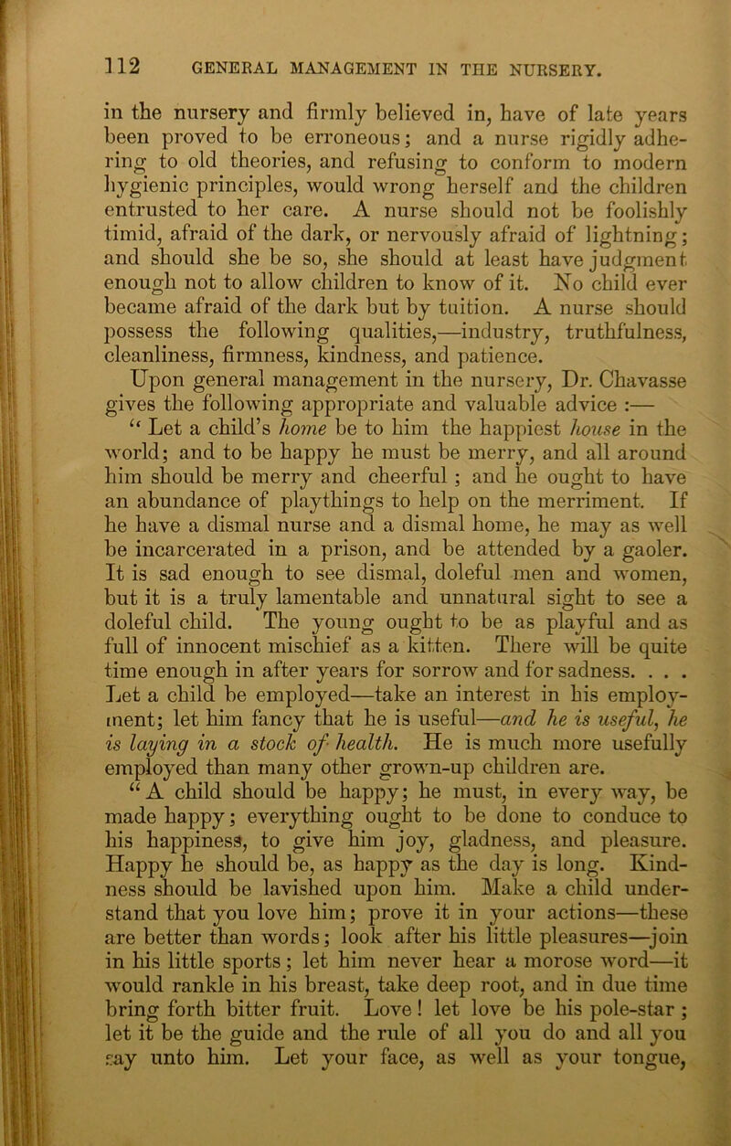 in the nursery and firmly believed in, have of late years been proved to be erroneous; and a nurse rigidly adhe- ring to old theories, and refusing to conform to modern hygienic principles, would wrong herself and the children entrusted to her care. A nurse should not be foolishly timid, afraid of the dark, or nervously afraid of lightning; and should she be so, she should at least have judgment enough not to allow children to know of it. No child ever became afraid of the dark but by tuition. A nurse should jDOSsess the following qualities,—industry, truthfulness, cleanliness, firmness, kindness, and patience. Upon general management in the nursery. Dr. Chavasse gives the following appropriate and valuable advice :— “ Let a child’s home be to him the happiest house in the world; and to be happy he must be merry, and all around him should be merry and cheerful; and he ought to have an abundance of playthings to help on the merriment. If he have a dismal nurse and a dismal home, he may as well be incarcerated in a prison, and be attended by a gaoler. It is sad enough to see dismal, doleful men and women, but it is a truly lamentable and unnatural sight to see a doleful child. The young ought to be as playful and as full of innocent mischief as a kitten. There will be quite time enough in after years for sorrow and for sadness. . . . Let a child be employed—take an interest in his employ- ment; let him fancy that he is useful—and he is useful, he is laying in a stock of health. He is much more usefully employed than many other grown-up children are. ‘‘A child should be happy; he must, in every Avay, be made happy; everything ought to be done to conduce to his happiness, to give him joy, gladness, and pleasure. Happy he should be, as happy as the day is long. Kind- ness should be lavished upon him. Make a child under- stand that you love him; prove it in your actions—these are better than words; look after his little pleasures—join in his little sports; let him never hear a morose word—it would rankle in his breast, take deep root, and in due time bring forth bitter fruit. Love! let love be his pole-star ; let it be the guide and the rule of all you do and all you .^ay unto him. Let your face, as well as your tongue,