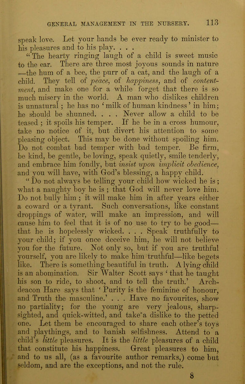 speak love. Let your hands be ever ready to minister to his pleasures and to his play. . . . “ The hearty ringing laugh of a child is sweet music to the ear. There are three most joyous sounds in nature —the hum of a bee, the purr of a cat, and the laugh of a child. They tell of peace, of happiness, and of content- ment, and make one for a while forget that there is so much misery in the world. A man who dislikes children is unnatural; he has no ^ milk of human kindness ’ in him; he should be shunned. . . . Never allow a child to be teased ; it spoils his temper. If he be in a cross humour, take no notice of it, but divert his attention to some pleasing object. Tliis may be done without spoiling him. Do not combat bad temper with bad temper. Be firm, be kind, be gentle, be loving, speak quietly, smile tenderly, and embrace him fondly, but insist upon implicit obedience, and you will have, with God’s blessing, a happy child. “ Do not always be telling your child how wicked he is ; what a naughty boy he is ; that God will never love him. Do not bully him ; it will make him in after years either a coward or a tyrant. Such conversations, like constant droppings of water, will make an impression, and will cause him to feel that it is of no use to try to be good— that he is hopelessly wicked. . . . Speak truthfully to your child; if you once deceive him, he will not believe you for the future. Not only so, but if you are truthful yourself, you are likely to make him truthful—like begets like. There is something beautiful in truth. A lying child is an abomination. Sir Walter Scott says ‘ that he taught his son to ride, to shoot, and to tell the truth.’ Arch- deacon Hare says that ' Purity is the feminine of honour, and Truth the masculine.’ . . . Have no favourites, show no partiality; for the youn'g are very jealous, sharp- sighted, and quick-witted, and take’a dislike to the petted one. Let them be encouraged to share each other’s toys and playthings, and to banish selfishness. Attend to a child’s little pleasures. It is the little pleasures of a child that constitute his happiness. Great pleasures to him, and to us all, (as a favourite author remarks,) come but seldom, and are the exceptions, and not the rule. 8