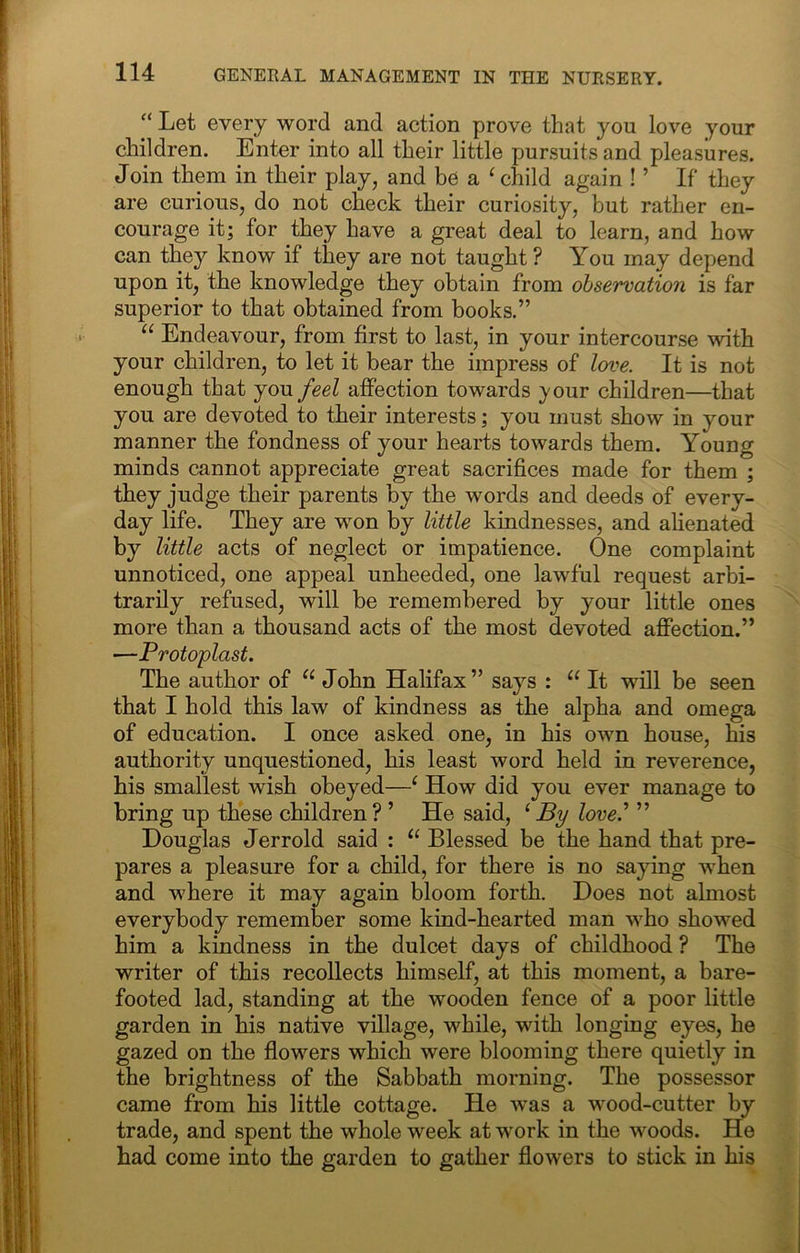 “ Let every word and action prove that you love your children. Enter into all their little pursuits and pleasures. Join them in their play, and be a ^ child again ! ’ If they are curious, do not check their curiosity, but rather en- courage it; for they have a great deal to learn, and how can they know if they are not taught ? You may depend upon it, the knowledge they obtain from observation is far superior to that obtained from books.” “ Endeavour, from first to last, in your intercourse with your children, to let it bear the impress of love. It is not enough that you feel affection towards your children—that you are devoted to their interests; you must show in your manner the fondness of your hearts towards them. Young minds cannot appreciate great sacrifices made for them ; they judge their parents by the words and deeds of every- day life. They are won by little kindnesses, and alienated by little acts of neglect or impatience. One complaint unnoticed, one appeal unheeded, one lawful request arbi- trarily refused, will be remembered by your little ones more than a thousand acts of the most devoted affection.” —Protoplast. The author of John Halifax” says : “ It will be seen that I hold this law of kindness as the alpha and omega of education. I once asked one, in his own house, his authority unquestioned, his least word held in reverence, his smallest wish obeyed—^ How did you ever manage to bring up these children ? ’ He said, ‘ By love^ ” Douglas Jerrold said : Blessed be the hand that pre- pares a pleasure for a child, for there is no saying when and where it may again bloom forth. Does not almost everybody remember some kind-hearted man who showed him a kindness in the dulcet days of childhood ? The writer of this recollects himself, at this moment, a bare- footed lad, standing at the wooden fence of a poor little garden in his native village, while, with longing eyes, he gazed on the flowers which were blooming there quietly in the brightness of the Sabbath morning. The possessor came from his little cottage. He was a wood-cutter by trade, and spent the whole week at work in the woods. He had come into the garden to gather flowers to stick in his
