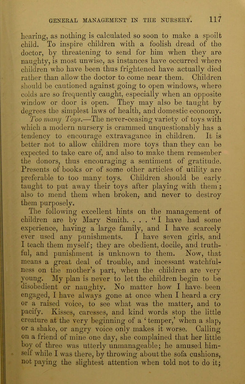 lioaring, as nothing is calculated so soon to make a spoilt child. To inspire children with a foolish dread of the doctor, by threatening to send for him when they are naughty, is most unwise, as instances have occurred where children who have been thus frightened have actually died rather than allow the doctor to come near them. Children should be cautioned against going to open windows, where colds are so frequently caught, especially when an opposite window or door is open. They may also be taught by degrees the simplest laws of health, and domestic economy. Too many Toys.—The never-ceasing variety of toys with which a modern nursery is crammed unquestionably has a tendency to encourage extravagance in children. It is better not to allow children more toys than they can be expected to take care of, and also to make them remember the donors, thus encouraging a sentiment of gratitude. Presents of books or of some other articles of utility are preferable to too many toys. Children should be early taught to put away their toys after playing with them; also to mend them when broken, and never to destroy them purposely. The following excellent hints on the management of children are by Mary Smith. . . . I have had some experience, having a large family, and I have scarcely ever used any punishments. I have seven girls, and I teach them myself; they are obedient, docile, and truth- ful, and punishment is unknown to them. Now, that means a great deal of trouble, and incessant watchful- ness on the mother’s part, when the children are very young. My plan is never to let the children begin to be disobedient or nau^htv. No matter how I have- been engaged, I have always gone at once when I heard a cry or a raised voice, to see what was the matter, and to pacify. Kisses, caresses, and kind words stop the little creature at the very beginning of a ‘ temper,’ when a slap, or a shake, or angry voice only makes it worse. Calling on a friend of mine one day, she complained that her little boy of three was utterly unmanageable; he amused him- self while I was there, by throwing about the sofa cushions, not paying the slightest attention when told not to do it;