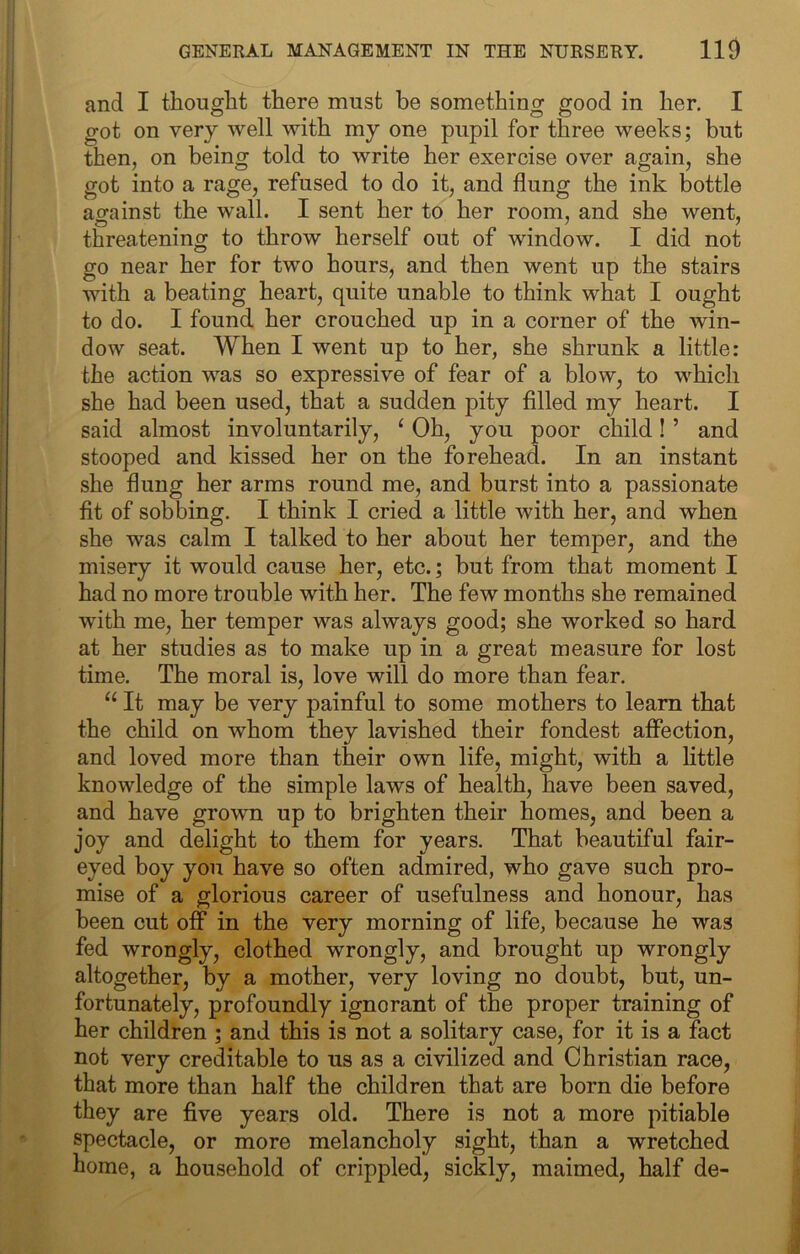 and I thought there must be something good in her. I got on very well with my one pupil for three weeks; but then, on being told to write her exercise over again, she got into a rage, refused to do it, and flung the ink bottle against the wall. I sent her to her room, and she went, threatening to throw herself out of window. I did not go near her for two hours, and then went up the stairs with a beating heart, quite unable to think what I ought to do. I found her crouched up in a corner of the win- dow seat. When I went up to her, she shrunk a little: the action was so expressive of fear of a blow, to which she had been used, that a sudden pity filled my heart. I said almost involuntarily, ‘ Oh, you poor child! ’ and stooped and kissed her on the forehead. In an instant she flung her arms round me, and burst into a passionate fit of sobbing. I think I cried a little with her, and when she was calm I talked to her about her temper, and the misery it would cause her, etc.; but from that moment I had no more trouble with her. The few months she remained with me, her temper was always good; she worked so hard at her studies as to make up in a great measure for lost time. The moral is, love will do more than fear. It may be very painful to some mothers to learn that the child on whom they lavished their fondest affection, and loved more than their own life, might, with a little knowledge of the simple laws of health, have been saved, and have grown up to brighten their homes, and been a joy and delight to them for years. That beautiful fair- eyed boy you have so often admired, who gave such pro- mise of a glorious career of usefulness and honour, has heen cut off in the very morning of life, because he was fed wrongly, clothed wrongly, and brought up wrongly altogether, by a mother, very loving no doubt, but, un- fortunately, profoundly ignorant of the proper training of her children ; and this is not a solitary case, for it is a fact not very creditable to us as a civilized and Christian race, that more than half the children that are born die before they are five years old. There is not a more pitiable spectacle, or more melancholy sight, than a wretched home, a household of crippled, sickly, maimed, half de-