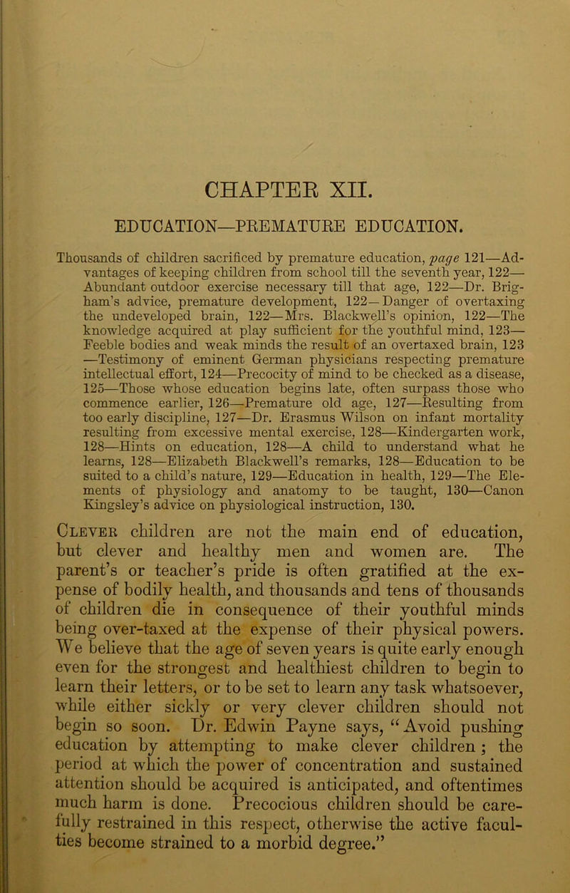CHAPTEE XII. EDUCATION—PRBMATDEE EDUCATION. Thousands of childi’en sacrificed by premature education, fage 121—Ad- vantages of keeping children from school till the seventh year, 122— Abundant outdoor exercise necessary till that age, 122—Dr. Brig- ham’s advice, premature development, 122—Danger of overtaxing the undeveloped brain, 122—Mrs. Blackwell’s opinion, 122—The knowledge acquired at play sufficient for the youthful mind, 123— Feeble bodies and weak minds the result of an overtaxed brain, 123 —Testimony of eminent German physicians respecting premature intellectual effort, 121—Precocity of mind to be checked as a disease, 125—Those whose education begins late, often surpass those who commence earlier, 126—Premature old age, 127—Kesulting from too early discipline, 127—Dr. Erasmus Wilson on infant mortality resulting from excessive mental exercise, 128—Kindergarten work, 128—Hints on education, 128—A child to understand what he learns, 128—Ehzabeth Blackwell’s remarks, 128—Education to be suited to a child’s nature, 129—Education in health, 129—The Ele- ments of physiology and anatomy to be taught, 130—Canon Kingsley’s advice on physiological instruction, 130. Clever children are not the main end of education, but clever and healthy men and women are. The parent’s or teacher’s pride is often gratified at the ex- pense of bodily health, and thousands and tens of thousands of children die in consequence of their youthful minds being over-taxed at the expense of their physical powers. We believe that the age of seven years is quite early enough even for the strongest and healthiest children to begin to learn their letters, or to be set to learn any task whatsoever, while either sickly or very clever children should not begin so soon. Dr. Edwin Payne says, “Avoid pushing education by attempting to make clever children; the period at which the power of concentration and sustained attention should be acquired is anticipated, and oftentimes much harm is done. Precocious children should be care- fully restrained in this respect, otherwise the active facul- ties become strained to a morbid degree.”