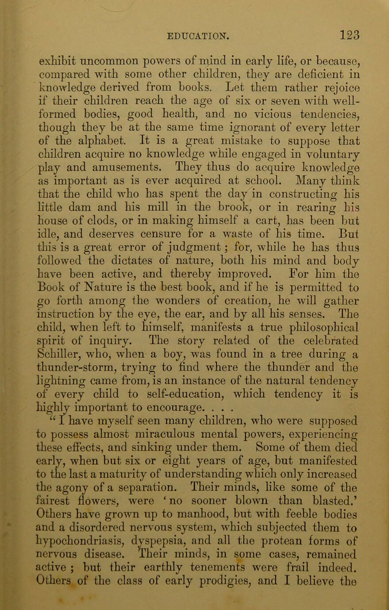 exhibit uncommon powers of mind in early life, or because, compared with some other children, they are deficient in knowledge derived from books. Let them rather rejoice if their children reach the age of six or seven with well- formed bodies, good health, and no vicious tendencies, though they be at the same time ignorant of every letter of the alphabet. It is a great mistake to suppose that children acquire no knowledge while engaged in voluntary play and amusements. They thus do acquire knowledge as important as is ever acquired at school. Many think that the child who has spent the day in constructing his little dam and his mill in the brook, or in rearing his house of clods, or in making himself a cart, has been but idle, and deserves censure for a waste of his time. But this is a great error of judgment; for, while he has thus followed the dictates of nature, both his mind and body have been active, and thereby improved. For him the Book of Nature is the best book, and if he is permitted to go forth among the wonders of creation, he will gather instruction by the eye, the ear, and by all his senses. The child, when left to himself, manifests a true philosophical spirit of inquiry. The story related of the celebrated Schiller, who, when a boy, was found in a tree during a thunder-storm, trying to find where the thunder and the lightning came from, is an instance of the natural tendency of every child to self-education, which tendency it is highly important to encourage. , . . “ I have myself seen many children, who were supposed to possess almost miraculous mental powers, experiencing these effects, and sinking under them. Some of them died early, when but six or eight years of age, but manifested to the last a maturity of understanding which only increased the agony of a separation. Their minds, like some of the fairest fiowers, were ‘ no sooner blown than blasted.’ Others have grown up to manhood, but with feeble bodies and a disordered nervous system, which subjected them to hypochondriasis, dyspepsia, and all the protean forms of nervous disease. Their minds, in some cases, remained active ; but their earthly tenements were frail indeed. Others of the class of early prodigies, and I believe the
