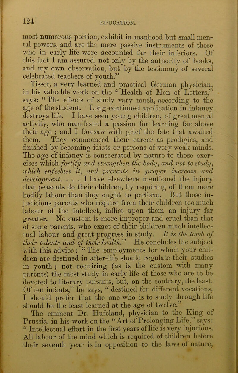 most numerous portion^ exhibit in manhood but small men- tal powers, and are tbs mere passive instruments of those who in early life were accounted far their inferiors. Of this fact I am assured, not only by the authority of books, and my own observation, but by the testimony of several celebrated teachers of youth.” Tissot, a very learned and practical German physician, in his valuable work on the “ Health of Men of Letters,” says: The effects of study vary much, according to the age of the student. Long-continued application in infancy destroys life. I have seen young children, of great mental activity, who manifested a passion for learning far above their age ; and I foresaw with grief the fate that awaited them. They commenced their career as prodigies, and finished by becoming idiots or persons of very weak minds. The age of infancy is consecrated by nature to those exer- cises which fortify and strengthen the hody^ and not to study, which enfeebles it, and prevents its proper increase and development. ... I have elsewhere mentioned the injury that peasants do their children, by requiring of them more bodily labour than they ought to perform. But those in- judicious parents who require from their children too much labour of the intellect, inflict upon them an injury far greater. No custom is more improper and cruel than that of some parents, who exact of their children much intellec- tual labour and great progress in study. It is the tomb of their talents and of their health.^^ He concludes the subject with this advice: “ The employments for which your chil- dren are destined in after-life should regulate their studies in youth ; not requiring (as is the custom with many parents) the most study in early life of those who are to be devoted to literary pursuits, but, on the contrary, the least. Of ten infants,” he says, “ destined for different vocations, I should prefer that the one who is to study through life should be the least learned at the age of twelve.” The eminent Dr. Hufeland, physician to the King of Prussia, in his work on the “Art of Prolonging Life,” says: “ Intellectual effort in the first years of life is very injurious. All labour of the mind which is required of children before their seventh year is in opposition to the laws of natui’e.