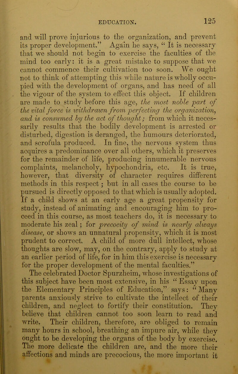 and will prove injurious to the organization, and prevent its proper development.” Again he says, It is necessary that we should not begin to exercise the faculties of the mind too early: it is a great mistake to suppose that we cannot commence their cultivation too soon. We ought not to think of attempting this while nature is wholly occu- pied with the development of organs, and has need of all the vigour of the system to effect this object. If children are made to study before this age, the most noble part of the vital force is ivithdrawn from perfecting the organization^ and is consumed by the act of thought; from which it neces- sarily results that the bodily development is arrested or disturbed, digestion is deranged, the humours deteriorated, and scrofula produced. In fine, the nervous system thus acquires a predominance over all others, which it preserves for the remainder of life, producing innumerable nervous complaints, melancholy, hypochondria, etc. It is true, however, that diversity of character requires different methods in this respect; but in all cases the course to be pursued is directly opposed to that which is usually adopted. If a child shows at an early age a great propensity for study, instead of animating and encouraging him to pro- ceed in this course, as most teachers do, it is necessary to moderate his zeal; for precocity of mind is nearly always disease, or shows an unnatural propensity, which it is most prudent to correct. A child of more dull intellect, whose thoughts are slow, may, on the contrary, apply to study at an earlier period of life, for in him this exercise is necessary for the proper development of the mental faculties.” The celebrated Doctor Spurzheim, whose investigations of this subject have been most extensive, in his Essay upon the Elementary Principles of Education,” says: Many parents anxiously strive to cultivate the intellect of their children, and neglect to fortify their constitution. They believe that children cannot too soon learn to read and write. Their children, therefore, are obliged to remain many hours in school, breathing an impure air, while they ought to be developing the organs of the body by exercise. The more delicate the children are, and the more their affections and minds are precocious, the more important it