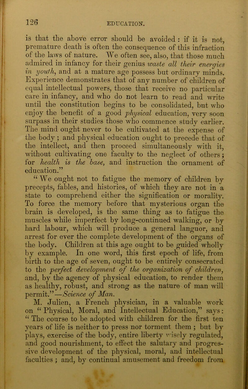 is that the above error should be avoided : if it is not, premature death is often the consequence of this infraction of the laws of nature. We often see, also, that those much admired in infancy for their genius waste all their energies in yowih^ and at a mature age possess but ordinary minds. Experience demonstrates that of any number of children of equal intellectual powers, those that receive no particular care in infancy, and who do not learn to read and write until the constitution begins to be consolidated, but who enjoy the benefit of a good physical education, very soon surpass in their studies those who commence study earlier. The mind ought never to be cultivated at the expense of the body ; and physical education ought to precede that of the intellect, and then proceed simultaneously with it, without cultivating one faculty to the neglect of others; for health is the hase, and instruction the ornament of education.” “ We ought not to fatigue the memory of children by precepts, fables, and histories, of which they are not in a state to comprehend either the signification or morality. To force the memory before that mysterious organ the brain is developed, is the same thing as to fatigue the muscles while imperfect by long-continued walking, or by hard labour, which will produce a general languor, and arrest for ever the complete development of the organs of the body. Children at this age ought to be guided wholly by example. In one word, this first epoch of life, from birth to the age of seven, ought to be entirely consecrated to the perfect development of the organization of children, and, by the agency of physical education, to render them as healthy, robust, and strong as the nature of man will permit.”—Science of Man. M. Julien, a French physician, in a valuable work on Physical, Moral, and Intellectual Education,” says: “ The course to be adopted with children for the first ten years of life is neither to press nor torment them ; but by plays, exercise of the body, entire liberty wisely regulated, and good nourishment, to effect the salutary and progres- sive development of the physical, moral, and intellectual faculties ; and, by continual amusement and freedom from