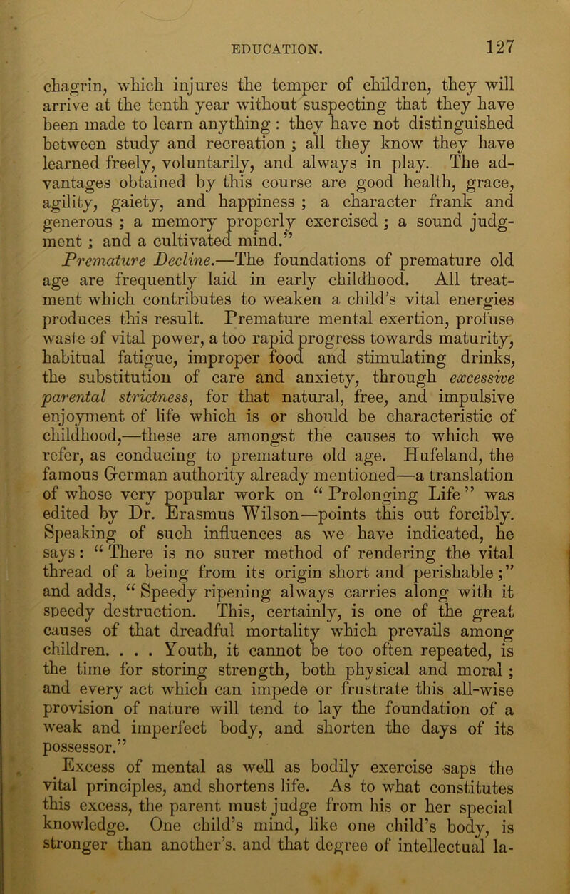 chagrin, which injures the temper of children, they will arrive at the tenth year without suspecting that they have been made to learn anything : they have not distinguished between study and recreation ; all they know they have learned freely, voluntarily, and always in play. The ad- vantages obtained by this course are good health, grace, agility, gaiety, and happiness ; a character frank and generous ; a memory properly exercised ; a sound judg- ment ; and a cultivated mind.” Premature Decline.—The foundations of premature old age are frequently laid in early childhood. All treat- ment which contributes to weaken a child’s vital energies produces this result. Premature mental exertion, profuse waste of vital power, a too rapid progress towards maturity, habitual fatigue, improper food and stimulating drinks, the substitution of care and anxiety, through excessive parental strictness, for that natural, free, and impulsive enjoyment of life which is or should be characteristic of childhood,—these are amongst the causes to which we refer, as conducing to premature old age. Hufeland, the famous German authority already mentioned—a translation of whose very popular work on “Prolonging Life” was edited by Dr. Erasmus Wilson—points this out forcibly. Speaking of such influences as we have indicated, he says: “ There is no surer method of rendering the vital thread of a being from its origin short and perishable;” and adds, “ Speedy ripening always carries along with it speedy destruction. This, certainly, is one of the great causes of that dreadful mortality which prevails among children. . . . Youth, it cannot be too often repeated, is the time for storing strength, both physical and moral ; and every act which can impede or frustrate this all-wise provision of nature will tend to lay the foundation of a weak and imperfect body, and shorten the days of its possessor.” Excess of mental as well as bodily exercise saps the vital principles, and shortens life. As to what constitutes this excess, the parent must judge from his or her special knowledge. One child’s mind, like one child’s body, is stronger than another’s, and that degree of intellectual la-