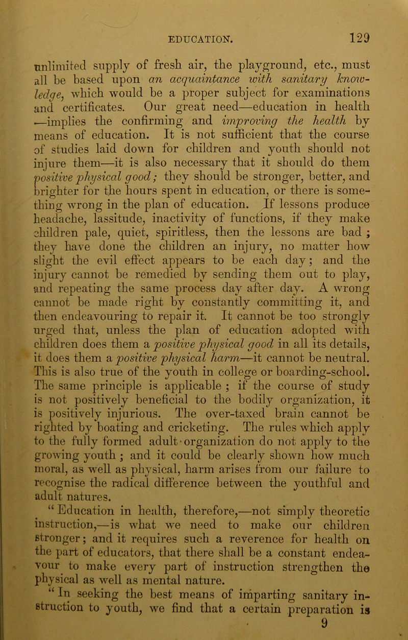 unlimited supply of fresh air, the playground, etc., must all be based upon an acquaintance with sanitary hnow- ledge^ which would be a proper subject for examinations and certificates. Our great need—education in health •—implies the confirming and improving the health by means of education. It is not sufficient that the course of studies laid down for children and youth should not injure them—it is also necessary that it should do them positive physical good; they should be stronger, better, and brighter for the hours spent in education, or there is some- thing wrong in the plan of education. If lessons produce headache, lassitude, inactivity of functions, if they make children pale, quiet, spiritless, then the lessons are bad ; they have done the children an injury, no matter how slight the evil effect appears to be each day; and the injury cannot be remedied by sending them out to play, and repeating the same process day after day. A wrong cannot be made right by constantly committing it, and then endeavouring to repair it. It cannot be too strongly urged that, unless the plan of education adopted with children does them a positive physical good in all its details, it does them a positive physical harm—it cannot be neutral. This is also true of the youth in college or boarding-school. The same principle is applicable ; if the course of study is not positively beneficial to the bodily organization, it is positively injurious. The over-taxed brain cannot be righted by boating and cricketing. The rules which apply to the fully formed adult • organization do not apply to the growing youth ; and it could be clearly shown how much moral, as well as physical, harm arises from our failure to recognise the radical difference between the youthful and adult natures. “ Education in health, therefore,—not simply theoretic instruction,—is what w'e need to make our children stronger; and it requires such a reverence for health on the part of educators, that there shall be a constant endea- vour to make every part of instruction strengthen the physical as well as mental nature. “ In seeking the best means of imparting sanitary in- struction to youth, we find that a certain preparation is 9