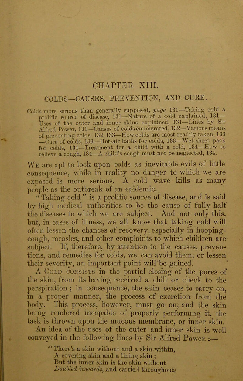 COLDS—CAUSES, PREVENTION, AND CURE. Colds more serious than generally supposed, page 131—Taking cold a prolific source of disease, 131—Nature of a cold explained, 131- Uses of the outer and inner skins explained, 131—Lines by Sir Alfred Power, 131—Causes of colds enumerated, 132—Various means of prev^enting colds. 132.133—How colds are most readily taken, 133 —Cure of colds, 133—Hot-air baths for colds, 133—Wet sheet pack for colds, 134—Treatment for a child with a cold, 134—How to relieve a cough, 134—A child’s cough must not be neglected, 134. We are apt to look upon colds as inevitable evils of little conseqneiicej while in reality no danger to which we are exposed is more serious. A cold wave kills as many people as the outbreak of an epidemic. “ Taking cold” is a prolific source of disease, and is said by high medical authorities to be the cause of fully half the diseases to which we are subject. And not only this, but, in cases of illness, we all know that taking cold will often lessen the chances of recovery, especially in hooping- cough, measles, and other complaints to which children are subject. If, therefore, by attention to the causes, preven- tions, and remedies for colds, we can avoid them, or lessen their severity, an important point wilTbe gained. A Cold consists in the partial closing of the pores of the skin, from its having received a chill or check to the p(3rspiration ; in consequence, the skin ceases to carry on, in a proper manner, the process of excretion from the body. This process, however, must' go on, and the skin being rendered incapable of properly performing it, the task is thrown upon the mucous memlirane, or inner skin. An idea of the uses of the outer and inner skin is well conveyed in the following lines by Sir Alfred Power.;— “ There's a skin without and a skin within, A covering skin and a lining skin ; But the inner skin is the skin without lJo%ibled imrards, .and cairiel throughout.'