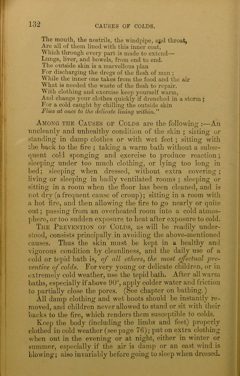 CAUSES OF COLDS. The mouth, the nostrils, the windpipe, ajid throat, Are all of them lined with this inner coat, Which through every part is made to extend— Lungs, liver, and bowels, from end to end. The outside skin is a marvellous plan For discharging the dregs of the flesh of man ; While the inner one takes from the food and the air What is needed the waste of the flesh to repair. ^ ith clothing and exercise keep yourself warm, And change your clothes quickly if drenched in a storm; For a cold caught by chilling the outside skin Julies at once to the delicate lining within.” Among the Causes of Colds are the following :—An uncleanly and unhealthy condition of the skin \ sitting or standing in damp clothes or with wet feet; sitting with the back to the fire ; taking a warm bath without a subse- quent cold sponging and exercise to produce reaction; sleeping under too much clothing, or lying too long in bed; sleeping when dressed, without extra covering; living or sleeping in badly ventilated rooms ; sleeping or sitting in a room when the floor has been cleaned, and is not dry (a frequent cause of croup); sitting in a room with a hot fire, and then allowing the fire to go nearly or quite out; passing from an overheated room into a cold atmos- phere, or too sudden exposure to heat after exposure to cold. The Pkevention of Colds, as will be readily under- stood, consists principally in avoiding the above-mentioned causes. Thus the skin must be kept in a healthy and vigorous condition by cleanliness, and the daily use of a cold or tepid bath is, of all others, the most effectual pre- ventive of colds. For very young or delicate children, or in extremely cold weather, use the tepid bath. After all warm baths, especially if above 90°, apply colder water and friction to partially close the pores. (See chapter on bathing.) All damp clothing and wet boots should be instantly re- moved, and children never allowed to stand or sit with their backs to the fire, which renders them susceptible to colds. Keep the body (including the limbs and feet) properly clothed in cold weather (see page 76); put on extra clothing when out in the evening or at night, either in winter or summer, especially if the air is damj> or an east wind is blowing; also invariably before going to sleep when dressed.
