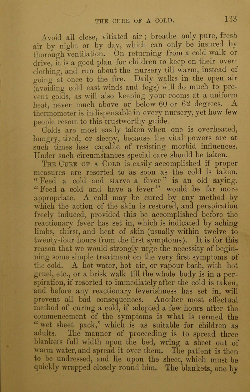 Avoid all close, vitiated air ; breathe only pure, fresh air by night or by day, which can only be insured by thorough ventilation. On returning from a cold walk or drive, it is a good plan for children to keep on their over- clothing, and run about the nursery till warm, instead of going at once to the fire. Daily walks in the open air ^avoiding cold east winds and fogs) will do much to^ pre- vent colds, as will also keeping your rooms at a uniform heat, never much above or below 60 or 62 degrees. A thermometer is indispensable in every nursery, yet how few people resort to this trustworthy guide. Colds are most easily taken when one is overheated, hungry, tired, or sleepy, because the vital powers are at such times less capable of resisting morbid influences. Under such circumstances special care should be taken. The Cure of a Cold is easily accomplished if proper measures are resorted to as soon as the cold is taken. “ Feed a cold and starve a fever ” is an old saying. ^‘Feed a cold and have a fever” would be far more appropriate. A cold may be cured by any method by which the action of the skin is restored, and perspiration freely induced, provided this be accomplished before the reactionary fever has set in, which is indicated by aching limbs, thirst, and heat of skin (usually within twelve to twenty-four hours from the first symptoms). It is for this reason that we would strongly urge the necessity of begin- ning some simple treatment on the very first symptoms of the cold. A hot water, hot air, or vapour bath, with hot gruel, etc., or a brisk walk till the whole body is in a per- spiration, if resorted to immediately after the cold is taken, and before any reactionary feverishness has set in, will prevent all bad consequences. Another most efiectual method of curing a cold, if adopted a few hours after the commencement of the symptoms is what is termed the wet sheet pack,” which is as suitable for children as adults. The manner of proceeding is to spread three blankets full width upon the bed, wring a sheet out of warm water, and spread it over them. The patient is then to be undressed, and lie upon the sheet, which must be quickly wrapped closely round him. The blankets^ one by