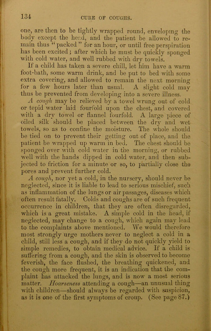 CURE OF COUGHS. one, are then to be tightly wrapped round, enveloping the body except the head, and the patient be allowed to re- main thus packed ” for an hour, or until free perspiration has been excited; after which he must be quickly sponged with cold water, and well rubbed with dry towels. If a child has taken a severe chill, let him have a warm foot-bath, some warm drink, and be put to bed with some extra covering, and allowed to remain the next morning for a few hours later than usual. A slight cold may thus be prevented from developing into a severe illness. A cough may be relieved by a towel wrung out of cold or tepid water laid fourfold upon the chest, and covered with a drv towel or flannel fourfold. A larae piece of oiled silk should be placed between the dry and wet towels, so as to confine the moisture. The whole should be tied on to prevent their getting out of place, and the patient be wrapped up warm in bed. The chest should be sponged over with cold water in the morning, or rubbed well with the hands dipped in cold water, and then sub- jected to friction for a minute or so, to partially close the pores and prevent further cold. A cough, nor yet a cold, in the nursery, should never be neglected, since it is liable to lead to serious mischief, such as inflammation of the lungs or air passages, diseases which often result fatally. Colds and coughs are of such frequent occurrence in children, that they are often disregarded, which is a great mistake. A simple cold in the head, if neglected, may change to a cough, which again may lead to the complaints above mentioned. We would therefore most strongly urge mothers never to neglect a cold in a child, still less a cough, and if they do not quickly yield to simple remedies, to obtain medical advice. If a child is suffering from a cough, and the skin is observed to become feverish, the face flushed, the breathing quickened, and the cough more frequent, it is an indication that the com- plaint has attacked the lungs, and is now a most serious matter. Hoarseness attending a cough—an unusual thing with children—should always be regarded with suspicion, as it is one of the first symptoms of croup. (See page 87.)