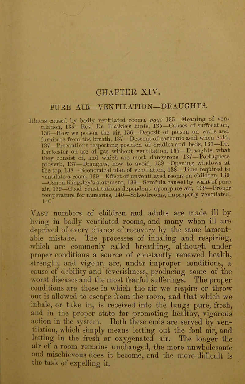 PURE AIR—VENTILATION—DRAUGHTS. Illness caused by badly ventilated rooms, page 135—Meaning of ven- tilation, 135—Kev. Dr. Blaikie’s bints, 135—Causes of suffocation, 136— How we poison the air, 136—Deposit of poison on walls and furniture from the breath, 137—Descent of carbonic acid when cold, 137— Precautions respecting position of cradles and beds, 137—Dr. Lankester on use of gas without ventilation, 137—Draughts, what they consist of, and which are most dangerous, 137—Portuguese proverb, 137—Draughts, how to avoid, 138—Opening windows at the top, 138—Economical plan of ventilation, 138—Time required to ventilate a room, 139—Effect of unventilated rooms on children, 139 —Canon Kingsley’s statement, 139^—Scrofula caused by want of pure air, 139—Good constitutions dependent upon pure air, 139—Proper temperature for nurseries, 140—Schoolrooms, improperly ventilated, 140. Vast numbers of children and adults are made ill by living in badly ventilated rooms, and many when ill are deprived of every chance of recovery by the same lament- able mistake. The processes of inhaling and respiring, which are commonly called breathing, although under proper conditions a source of constantly renewed health, strength, and vigour, are, under improper conditions, a cause of debility and feverishness, producing some of the worst diseases and the most fearful sufferings. The proper conditions are those in which the air we respire or throw out is allowed to escape from the room, and that which we inhale, or take in, is received into the lungs pure, fresh, and in the proper state for promoting healthy, vigorous action in the system. Both these ends are served by ven- tilation, which simply means letting out the foul air, and letting in the fresh or oxygenated air. The longer the air of a room remains unchanged, the more unwholesome and mischievous does it become, and the more difficult is the task of expelling it.