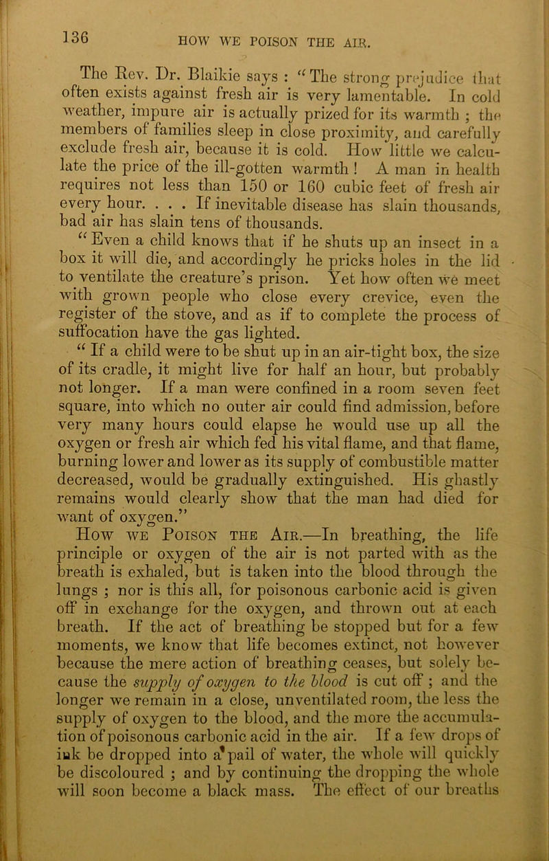 HOW WE POISON THE ALU. The Rev. Dr, Blaikie says : ‘^The strong prejudice that often exists against fresh air is very lamentable. In cold weather, impure air is actually prized for its warmth ; the members of families sleep in close proximity, and carefully exclude fresh air, because it is cold. How little we calcu- late the price of the ill-gotten warmth ! A man in health requires not less than 150 or 160 cubic feet of fresh air every hour. ... If inevitable disease has slain thousands, bad air has slain tens of thousands. Even a child knows that if he shuts up an insect in a box it will die, and accordingly he pricks holes in the lid to ventilate the creature’s prison. Yet how often we meet with grown people who close every crevice, even the register of the stove, and as if to complete the process of suffocation have the gas lighted. “ If a child were to be shut up in an air-tight box, the size of its cradle, it might live for half an hour, but probably not longer. If a man were confined in a room seven feet square, into which no outer air could find admission, before very many hours could elapse he would use up all the oxygen or fresh air which fed his vital flame, and that flame, burning lower and lower as its supply of combustible matter decreased, would be gradually extinguished. His ghastly remains would clearly show that the man had died for want of oxygen.” How WE Poison the Air.—In breathing, the life principle or oxygen of the air is not parted with as the breath is exhaled, but is taken into the blood through the lungs ; nor is this all, for poisonous carbonic acid is given off in exchange for the oxygen, and thrown out at each breath. If the act of breathing be stopped but for a few moments, we know that life becomes extinct, not however because the mere action of breathing ceases, but solely be- cause the supply of oxygen to the Mood is cut off; and the longer we remain in a close, unventilated room, the less the supply of oxygen to the blood, and the more the accumula- tion of poisonous carbonic acid in the air. If a few drops of iuk be dropped into a'pail of water, the whole will quickly be discoloured ; and by continuing the dropping the whole will soon become a black mass. The effect of our breaths