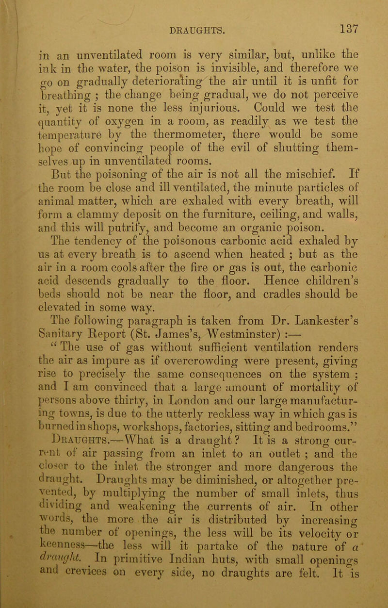 in an unventilated room is very similar, but, unlike the ink in the water, the poison is invisible, and therefore we go on gradually deteriorating the air until it is unfit for breathing ; the change being gradual, we do not perceive it, yet it is none the less injurious. Could we test the quantity of oxygen in a room, as readily as we test the temperature b}'' the thermometer, there would be some hope of convincing people of the evil of shutting them- selves up in unventilated rooms. But the poisoning of the air is not all the mischief. If the room be close and ill ventilated, the minute particles of animal matter, which are exhaled with every breath, will form a clammy deposit on the furniture, ceiling, and walls, and this will putrity, and become an organic poison. The tendency of the poisonous carbonic acid exhaled by us at every breath is to ascend when heated ; but as the air in a room cools after the fire or gas is out, the carbonic acid descends gradually to the floor. Hence children’s beds should not be near the floor, and cradles should be elevated in some way. The following paragraph is taken from Dr. Lankester’s Sanitary Report (St. James’s, Westminster) :— The use of gas without sufficient ventilation renders the air as impure as if overcrowding were present, giving rise to precisely the same consequences on the system ; and I am convinced that a large amount of mortality of persons above thirty, in London and our large manufactur- ing towns, is due to the utterly reckless way in which gas is burned in shops, workshops, factories, sitting and bedrooms.” Draughts.—What is a draught ? It is a strong cur- i’(‘nt of air passing from an inlet to an outlet ; and the closer to the inlet the stronger and more dangerous the draught. Draughts may be diminished, or altogether pre- vented, by multiplying the number of small inlets, thus dividing and weakening the currents of air. In other words, the more the air is distributed by increasing the number of openings, the less will be its velocity or keenness—-the less will it partake of the nature of a druiKjht ^ In primitive Indian huts, with small openings and crevices on every side, no draughts are felt. It is