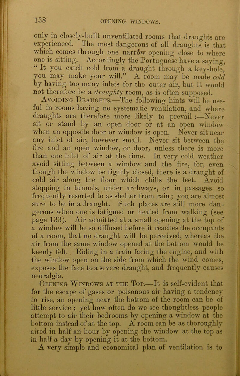 OPENIxNG WINDOWS. only in closely-built unventilated rooms that draughts are experienced. The most dangerous of all draughts is tliat which comes through one narrow opening close to where one is sitting. Accordingly the Portuguese have a saying, “ It you catch cold from a draught through a key-hole, you may make your will.” A room may be made cold by having too many inlets for the outer air, but it would not therefore be a draughty room, as is often supptosed. Avoiding Dkaughts.—The folloAving hints will be use- ful in rooms having no systematic ventilation, and where draughts are therefore more likely to prevail :—Never sit or stand by an open door or at an open window when an opposite door or window is open. Never sit near any inlet of air, however small. Never sit between the fire and an open window, or door, unless there is more than one inlet of air at the time. In very cold weather avoid sitting between a window and the fire, for, even though the window be tightly closed, there is a draught of cold air along the floor which chills the feet. Avoid stopping in tunnels, under archways, or in passages so frequently resorted to as shelter from rain; you are almost sure to be in a draught. Such places are still more dan- gerous when one is fatigued or heated from walking (see page 133). Air admitted at a small opening at the top of a window will be so diffused before it reaches the occupants of a room, that no draught will be perceived, whereas the air from the same window^ opened at the bottom would be keenly felt. Riding in a train facing the engine, and with the window open on the side from wRich the wind comes, exposes the face to a severe draught, and frequently causes neuralgia. Opening Windows at the Top.—It is self-evident that for the escape of gases or poisonous air having a tendency to rise, an opening near the bottom of the room can be of little service ; yet how often do we see thoughtless people attempt to air their bedrooms by opening a window at the bottom instead of at the top. A room can be as thoroughly aired in half an hour by opening the window at the top as in half a day by opening it at the bottom. A very simple and economical plan of ventilation is to