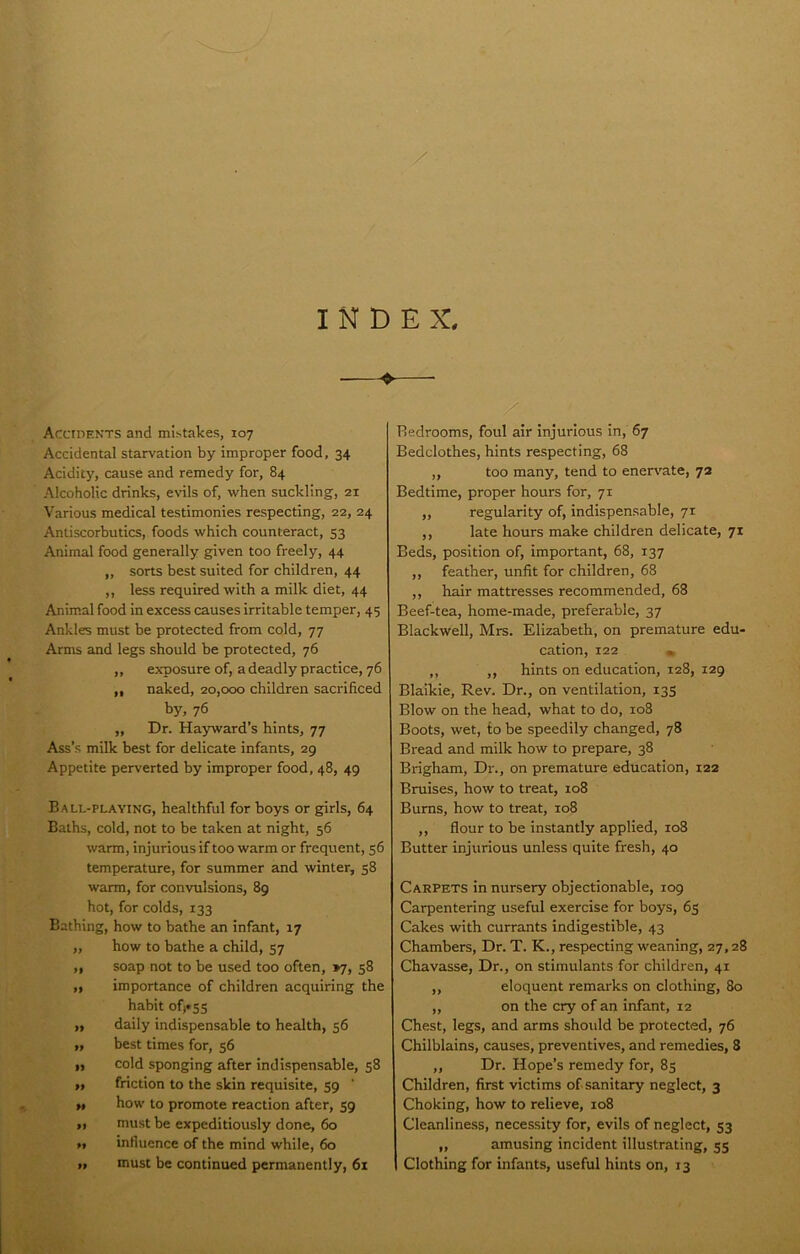 / INDEX, —♦—■ Accidents and mi.stakes, 107 Accidental starvation by improper food, 34 Acidity, cause and remedy for, 84 Alcoholic drinks, evils of, when suckling, 21 Various medical testimonies respecting, 22, 24 Antiscorbutics, foods which counteract, 53 Animal food generally given too freely, 44 ,, sorts best suited for children, 44 ,, less required with a milk diet, 44 Animal food in excess causes irritable temper, 45 Ankles must be protected from cold, 77 Arms and legs should be protected, 76 ,, exposure of, a deadly practice, 76 „ naked, 20,000 children sacrificed by, 76 ,, Dr. Hayward’s hints, 77 Ass’s milk best for delicate infants, 29 Appetite perverted by improper food, 48, 49 Ball-playing, healthful for boys or girls, 64 Baths, cold, not to be taken at night, 56 warm, injurious if too warm or frequent, 56 temperature, for summer and winter, 58 warm, for convulsions, 89 hot, for colds, 133 Bathing, how to bathe an Infant, 17 „ how to bathe a child, 57 ,, soap not to be used too often, >7, 58 ,, importance of children acquiring the habit of«S5 ,, daily indispensable to health, 56 „ best times for, 56 „ cold sponging after indispensable, 58 ,, friction to the skin requisite, 59 ‘ „ how to promote reaction after, 59 ,, must be expeditiously done, 60 „ influence of the mind while, 60 11 must be continued permanently, 61 / Bedrooms, foul air injurious in, 67 Bedclothes, hints respecting, 68 „ too many, tend to enervate, 72 Bedtime, proper hours for, 71 „ regularity of, indispensable, 71 ,, late hours make children delicate, 71 Beds, position of, important, 68, 137 ,, feather, unfit for children, 68 ,, hair mattresses recommended, 68 Beef-tea, home-made, preferable, 37 Blackwell, Mrs. Elizabeth, on premature edu- cation, 122 • ,, ,, hints on education, 128, 129 Blaikie, Rev. Dr., on ventilation, 135 Blow on the head, what to do, 108 Boots, wet, to be speedily changed, 78 Bread and milk how to prepare, 38 Brigham, Dr., on premature education, 122 Bruises, how to treat, 108 Bums, how to treat, 108 ,, flour to be instantly applied, 108 Butter injurious unless quite fresh, 40 Carpets in nursery objectionable, 109 Carpentering useful exercise for boys, 63 Cakes with currants indigestible, 43 Chambers, Dr. T. K., respecting weaning, 27,28 Chavasse, Dr., on stimulants for children, 41 „ eloquent remarks on clothing, 80 ,, on the cry of an infant, 12 Chest, legs, and arms should be protected, 76 Chilblains, causes, preventives, and remedies, 8 ,, Dr. Hope’s remedy for, 85 Children, first victims of sanitary neglect, 3 Choking, how to relieve, 108 Cleanliness, necessity for, evils of neglect, 53 ,, amusing incident illustrating, 35 Clothing for infants, useful hints on, 13 pim, ■