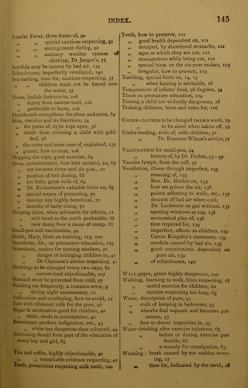 Scarlet Fever, three forms of, 90 „ special cautions respecting, 91 „ ,, management during, 92 ,, sanitary woollen system of clothing. Dr Jaeger’s, 75 Scrofula may be causea by bad air, 139 Schoolrooms, imperfectly ventilated, 140 Sea-bathing, time for, cautions respecting, 57 „ „ children must not be forced into the water, 57 Shoes, foolish fashions in, 106 „ injury from narrow-toed, 106 ,, preferable to boots, 106 Shuttlecock strengthens the chest and arms, 64 Skin, the skin and its functions, 54 „ the pores of, to be kept open, 56 „ death from covering a child with gold- leaf, 56 „ the outer and inner uses of, explained, 132 „ grazed, how to treat, 108 Skipping the rope, good exercise, 64 Sleep, uninterrupted, how best secured, 10, 69 ,, not between three and six p.m., 10 „ position of bed during, 68 „ too little, great evils of, 69 „ Dr. Richardson’s valuable hints on, 69 „ special means of promoting, 70 „ midday nap highly beneficial, 72 „ benefits of early rising, 72 Sleeping alone, when advisable for infants, 11 ,, with head to the north preferable, 68 „ over damp floor a cause of croup, 88 Small-pox and vaccination, 94 Smith, Mary, hints on training, 117, 120 Spurzheim, Dr., on premature education, 125 Stimulants, useless for nursing mothers, 21 ,, danger of indulging children in, 41 ,, Dr Chavasse’s advice respecting, 41 Stockings to be changed every two days, 80 ,, narrow-toed objectionable, 107 Stomach must be protected from cold, 77 Suckling too frequently, a common error, 9 „ during night unnecessary, 10 Suffocation and overlaying, how to avoid, 12 Suet with skimmed milk for the poor, 46 Sugar in moderation good for children, 40 ), white, tends to constipation, 40 Sweetmeats produce indigestion, etc., 43 ,, white less dangerous than coloured, 44 Swimming should form part of the education of every boy and girl, 65 Tea and coffee, highly objectionable, 42 I) „ remarkable evidence respecting, 42 Teeth, precautions respecting milk teeth, 100 Teeth, how to preserve, loi „ good health dependent on, 101 ,, decayed, by disordered stomachs, 101 „ ages at which they are cut, loi ,, management while being cut, 102 „ special hints on the six-year molars, 103 ,, irregular, how to prevent, 103 Teething, special hints on, 14, 15 ,, when lancing is advisable, 16 Temperature of infants’ food, 98 degrees, 34 Tissot on premature education, 124 Tossing a child too violently dangerous, 18 Training children, hints and rules for, 116 Under-clothes to be changed twice a week, 79 ,, to be aired when taken off, 79 Under-feeding, evils of, with children, 51 „ Dr. Erasmus Wilson’s advice, 51 Vaccination for small-pox, 94 ,, history of, by Dr. Parkes, 95—97 Vaccine lymph, from the calf, 97 Ventilation, illness through iniperfect, 135 „ meaning of, 135 „ Rev. Dr. Blaikie on, 135 „ how we poison the air, 136 „ poison adhering to walls, etc., 137 „ descent of bad air when cold, „ Dr. Lankester on gas without, 137 „ opening windows at top, 138 „ economical plan of, 138 „ time required for, 139 „ imperfect, effects on children, 139 „ Canon Kingsley’s statement, 139 „ scrofula caused by bad air, 139 ,, good constitutions dependent on pure air, 139 ,, of schoolrooms, 140 Wall paper, green highly dangerous, loq Walking, learning to walk, hints respecting. 18 ,, useful exercise for children, 62 ,, caution respecting too long, 63 Water, description of pure, 53 ,, evils of keeping in bedrooms, 53 „ absorbs foul vapours and becomes poi- sonous, 53 ,, how to detect impurities in, 53 Water-drinking after exercise injurious, 65 „ before or during exercise pre- ferable, 66 ,, a remedy for constipation, 83 Weaning ; brash caused by too sudden wean- ing, 27 ,, time for, indicated by the teeth, 28