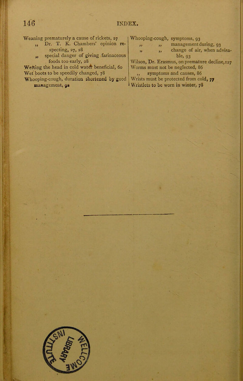 Weaning prematurely a cause of rickets, 27 „ Dr. T. K. Chambers’ opinion re- specting, 27, 28 „ special danger of giving farinaceous foods too early, 28 Weftipg the head in cold watA beneficial, 60 Wet boots to be speedily changed, 78 Whooping-cough, duration shortened by good management, 9a Whooping-cough, symptoms, 93 „ „ management during, 93 „ „ change of air, when advifa- ble, 93 Wilson, Dr. Erasmus, on premature decline,127 Worms must not be neglected, 86 ,, symptoms and causes, 86 Wrists must be protected from cold, 77 Wristlets to be worn in winter, 78