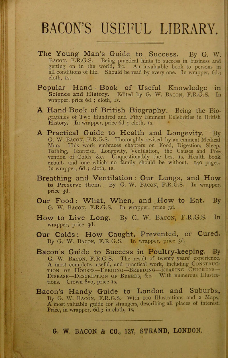 BACON’S USEFUL LIBRARY. The Young Man’s Guide to Success. By G. W, Bacon, F.R.G.S. Being practical hints to success in business and getting on in the world, &c. An invaluable book to persons in all conditions of life. Should be read by every one. In wrapper, 6d.; cloth, IS. Popular Hand - Book of Useful Knowledge in Science and History. Edited by G. W. Bacon, F.R.G.S. In wrapper, price 6d.; cloth, is. A Hand-Book of British Biography. Being the Bio- graphies of Two Hundred and Fifty Eminent Celebrities in British History. In wrapper, price 6d.; cloth, is. ‘ A Practical Guide to Health and Longevity. By G. W. Bacon, F.R.G.S. Thoroughly revised by an eminent Medical Man. This work embraces chapters on Food, Digestion, Sleep, Bathing, Exercise, Longevity, Ventilation, the Causes and Pre^. vention of Colds, &c. Unquestionably the best is. Health book extant, and one which no family should be without. 140 pages. In wrapper, 6d.; cloth, is. Breathing and Ventilation : Our Lungs, and How to Preserve them. By G. W. Bacon, F.R.G.S. In v/rapper, price 3d. Our Food: What, When, and ,How to Eat. By G. W. Bacon, F.R.G.S. In wrapper, price 3d. How to Live Long. By G. W. Bacon, F.R.G.S. In wrapper, price 3d. Our Colds: How Caught, Prevented, or Cured. By G. W. Bacon, F.R.G.S. In wnapper, price 3d. Bacon’s Guide to Success in Poultry-keeping. By G. W. Bacon, F.R.G.S. The result of twenty years’ experience. A most complete, useful, and practical work, including Construc- tion OF Houses—Feeding—Breeding—Rearing Chickens— Disease—Description of Breeds, &c. With numerous Illustra- tions. Crown 8vo, price is. Bacon’s Handy Guide to London and Suburbs, By G. W. Bacon, F.R.G.S. With 100 Illustrations and 2 Maps. A most valuable guide for strangers, describing all places of interest. Price, in wrapper, 6d.; in cloth, is.