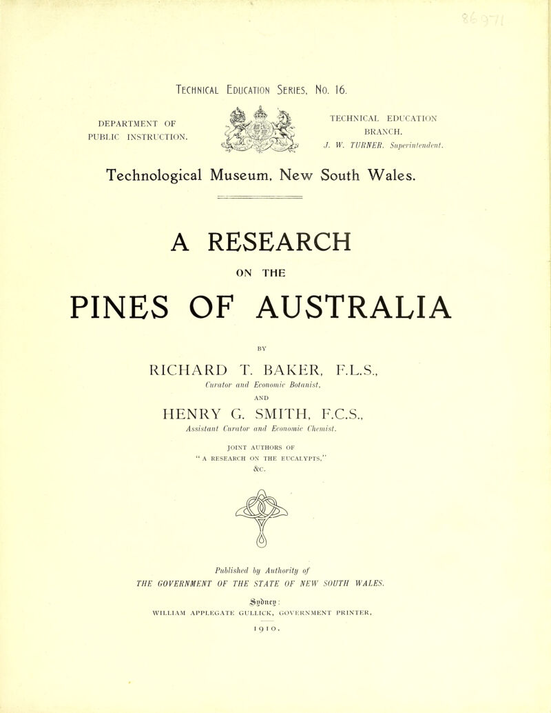 Technical Education Series, No. 16. DEPARTMENT OF PUBLIC INSTRUCTION. TECHNICAL EDUCATION BRANCH. J. W. TURNER. Superintendent. Technological Museum, New South Wales. A RESEARCH ON THE PINES OF AUSTRALIA BY RICHARD T. BAKER, F.L.S., Curator and Economic Botanist, AND HENRY G. SMITH, F.C.S., Assistant Curator and Economic Chemist. JOINT AUTHORS OF “ A RESEARCH ON THE EUCALYPTS,” &C. Published by Authority of THE GOVERNMENT OF THE STATE OF NEW SOUTH WALES. (Sjjinteg: WILLIAM APPLEGATE GULLICK, GOVERNMENT PRINTER, I91O,