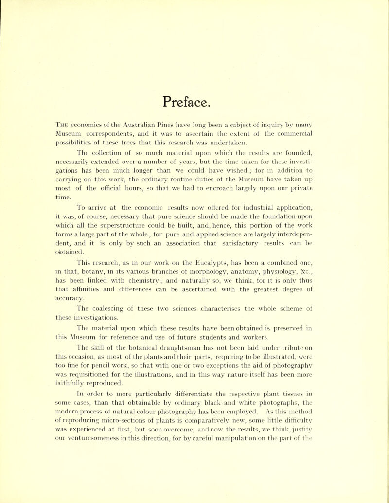 Preface The economics of the Australian Pines have long been a subject of inquiry by many Museum correspondents, and it was to ascertain the extent of the commercial possibilities of these trees that this research was undertaken. The collection of so much material upon which the results are founded, necessarily extended over a number of years, but the time taken for these investi- gations has been much longer than we could have wished ; for in addition to carrying on this work, the ordinary routine duties of the Museum have taken up most of the official hours, so that we had to encroach largely upon our private time. To arrive at the economic results now offered for industrial application, it was, of course, necessary that pure science should be made the foundation upon which all the superstructure could be built, and, hence, this portion of the work forms a large part of the whole; for pure and applied science are largely interdepen- dent, and it is only by such an association that satisfactory results can be obtained. This research, as in our work on the Eucalypts, has been a combined one, in that, botany, in its various branches of morphology, anatomy, physiology, &c., has been linked with chemistry; and naturally so, we think, for it is only thus that affinities and differences can be ascertained with the greatest degree of accuracy. The coalescing of these two sciences characterises the whole scheme of these investigations. The material upon which these results have been obtained is preserved in this Museum for reference and use of future students and workers. The skill of the botanical draughtsman has not been laid under tribute on this occasion, as most of the plants and their parts, requiring to be illustrated, were too fine for pencil work, so that with one or two exceptions the aid of photography was requisitioned for the illustrations, and in this way nature itself has been more faithfully reproduced. In order to more particularly differentiate the respective plant tissues in some cases, than that obtainable by ordinary black and white photographs, the modern process of natural colour photography has been employed. As this method of reproducing micro-sections of plants is comparatively new, some little difficulty was experienced at first, but soon overcome, and now the results, we think, justify our venturesomeness in this direction, for by careful manipulation on the part of the