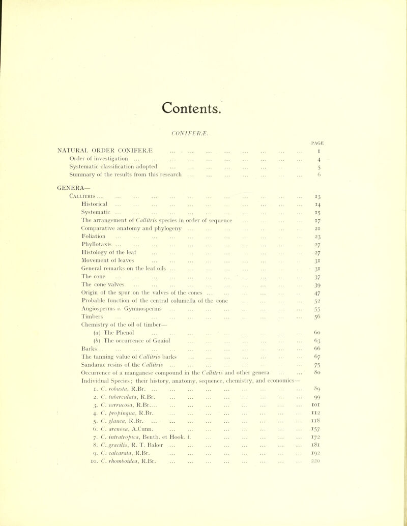 Contents. C.ONIFERJE. PAGE NATURAL ORDER CONIFERS i Order of investigation ... ... ... ... ... ... ... ... ... ... 4 Systematic classification adopted ... ... ... ... ... ... 5 Summary of the results from this research ... ... ... ... ... ... ... 6 GENERA— Callitris ... ... ... ... ... ... ... ... ... ... ... ... 13 Historical ... ... ... ... ... ... ... ... ... ... ... 14 Systematic ... ... ... ... ... ... ... ... ... .. ... 15 The arrangement of Callitris species in order of sequence ... ... ... ... 17 Comparative anatomy and phytogeny ... ... ... ... ... ... .. 21 Foliation ... ... ... ... ... ... ... ... ... .. 23 Phyllotaxis ... ... ... ... ... ... ... ... ... ... ... 27 Histology of the leaf ... ... .. ... ... ... ... . 27 Movement of leaves ... ... ... ... ... ... ... ... .. 31 General remarks on the leaf oils ... ... ... ... ... ... ... 31 The cone ... ... ... ... ... ... .... ... ... ... ... 37 The cone valves ... ... ... ... ... ... ... ... ... ... 39 Origin of the spur on the valves of the cones ... ... ... .. 47 Probable function of the central columella of the cone ... ... 52 Angiosperms v. Gymnosperms ... ... ... ... ... ... ... ... 55 Timbers ... ... ... ... ... ... ... ... ... ... ... 56 Chemistry of the oil of timber— (a) The Phenol ... ... ■ ... 60 (b) The occurrence of Guaiol ... ... ... ... ... ... ... 63 Barks 66 The tanning value of Callitris barks ... ... ... ... ... ... ... 67 Sandarac resins of the Callitris ... ... ... ... ... ... ... 75 Occurrence of a manganese compound in the Callitris and other genera ... ... 80 Individual Species ;■ their history, anatomy, sequence, chemistry, and economics— 1. C. robusta, R.Br. ... ... ... ... ... ... ... ... ... 89 2. C. tuberculata, R.Br. ... ... ... ... ... ... ... ... 99 3. C. verrucosa, R.Br ... ... ... ... ... ... ... ... 101 4. C. propinqvia, R.Br. ... ... ... ... ... ... ... ... 112 5. C. glauca, R.Br. ... ■ 118 6. C. arenosa, A.Cunn. ... ... ... ... ... ... ... ... 157 7. C. intratropica, Benth. et Hook. f. ... ... ... ... ... ... 172 8. C. gracilis, R. T. Baker 181 9. C. calcarata, R.Br. ... ... ... ... ... ... ... ... 192 10. C. rhomboidea, R.Br. ... ... ... ... ... ... ... ••• 220