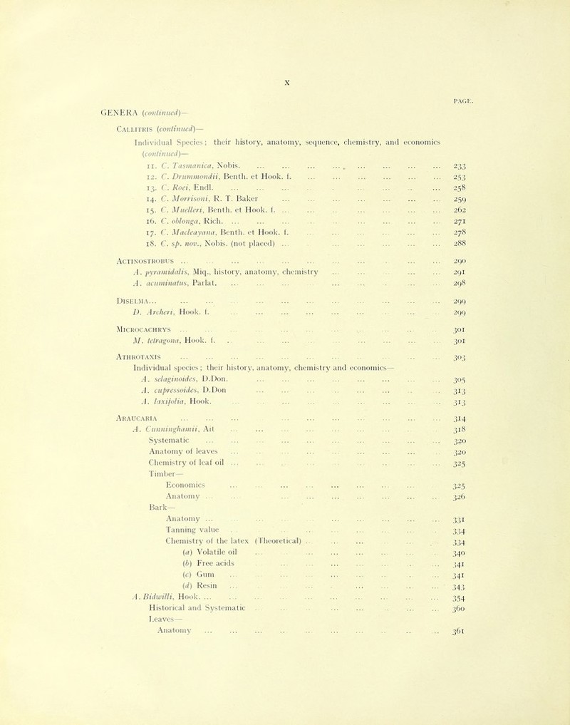 PAGE. GENERA (continued)— Callitris (continued)— Individual Species; their history, anatomy, sequence, chemistry, and economics (continued)— xi. C. Tasmanica, Nobis. ... ... ... ... r ... ... ... ... 233 12. C. Drummondii, Benth. et Hook. f. ... ... ... ... ... ... 253 13. C. Roei, Endl. ... ... ... ... . ... ... .. ... 258 14. C. Morrisoni, R. T. Baker ... ... ... ... ... ... ... 259 15. C. Muelleri, Benth. et Hook. f. ... ... ... ... 262 16. C. oblonga, Rich. ... ... ... ... .. ... ... ... ... 271 17. C. Macleayana, Benth. et Hook. f. ... ... ... .. ... ... 278 18. C. sp. nov., Nobis, (not placed) ... ... ... ... ... ... 288 Actinostrobus ... 290 A. pyramidalis, Miq., history, anatomy, chemistry ... ... .. ... ... 291 .4. acuminatus, Parlat. ... ... ... ... ... ... . ... ... 298 Diselma... 299 D. Archeri, Hook. f. ... ... ... ... ... ... ... 299 Microcachrys ... ... ... ... ... ... ... .... ... ... 301 M. tetragona, Hook. f. .. ... ... ... ... ... ... ... ... 301 Athrotaxis 303 Individual species ; their history, anatomy, chemistry and economics— A. selaginoides, D.Don. ... ... ... ... ... ... ... ... 305 A. cupressoides, D.Don ... ... ... ... ... ... .. ... 313 A. taxifolia, Hook. ... ... ... ... ... ... ... ... 313. Araucaria 314 A. Cunninghamii, Ait ... ... ... ... ... ... ... 318 Systematic ... ... ... ... ... ... ... ... ... ... 320 Anatomy of leaves ... .. ... ... ... ... ... ... .. 320 Chemistry of leaf oil ... ... .. ... ... ... ... ... ... 325 Timber— Economics ... ... ... ... ... ... ... ... . 325 Anatomy ... ... ... ... ... ... ... ... ... 326 Bark— Anatomy ... ... ... ... ... ... ... ... ... ... 331 Tanning value . . .. ... ... ... ... . 334 Chemistry of the latex (Theoretical) .. ... ... .. ... .. 334 (a) Volatile oil ... ... ... ... ... ... . 340 (b) Free acids ... ... ... ... ... .. ... 341 (c) Gum 341 (d) Resin ... ... ... ... ... ... ... - 343 A. Bidwilli, Hook. ... ... ... ... ... ... ... ... ... ... 354 Historical and Systematic . . ... .. ... ... .. ... ... 360 Leaves— Anatomy ... ... ... .... .. ... ... .. .. 361