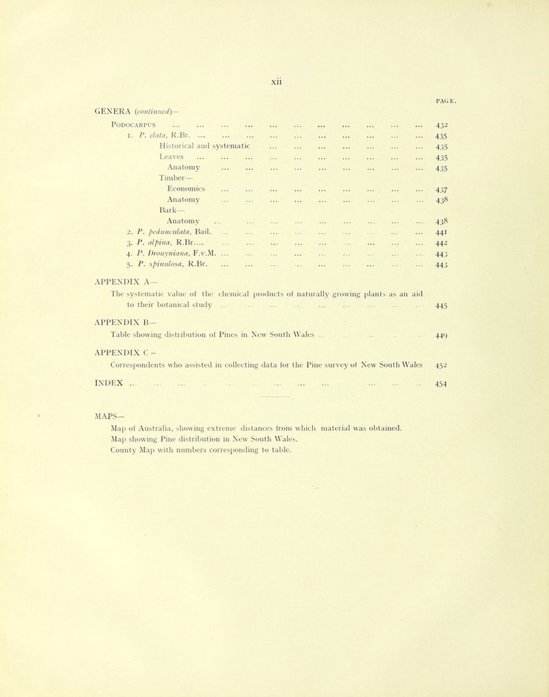 Xll PAGE. GENERA (continued)— PODOCARPUS 432 1. P. data, R.Br. ... ... ... 435 Historical and systematic ... ... ... ... ... ... ... 435 Leaves 435 Anatomy ... ... ... ... ... ... ... ... ... 435 Timber— Economics ... ... ... ... ... ... ... ... ... 437 Anatomy ... ... ... ... ... ... ... ... ... 438 Bark— Anatomy ... ... ... ... ... ... ... 438 2. P. pedunculata, Bail. ... ... ... ... ... ... ... 441 3. P. alpina, R.Br ... ... ... ... ... ... ... ... ... 442 4. P. Drouyniana, F.v.M. ... ... ... ... ... ... ... 443 5. P. spinulosa, R.Br. ... ... ... ... ... ... ... ... ... 443 APPENDIX A— The systematic value of the chemical products of naturally growing plants as an aid to their botanical study ... .. ... ... ... ... ... ... ... 445 APPENDIX B— Table showing distribution of Pines in New South Wales .. ... .. .. 449 APPENDIX C - Correspondents who assisted in collecting data for the Pine survey of New South Wales 452 INDEX 454 MAPS— Map of Australia, showing extreme distances from which material was obtained. Map showing Pine distribution in New South Wales. County Map with numbers corresponding to table.