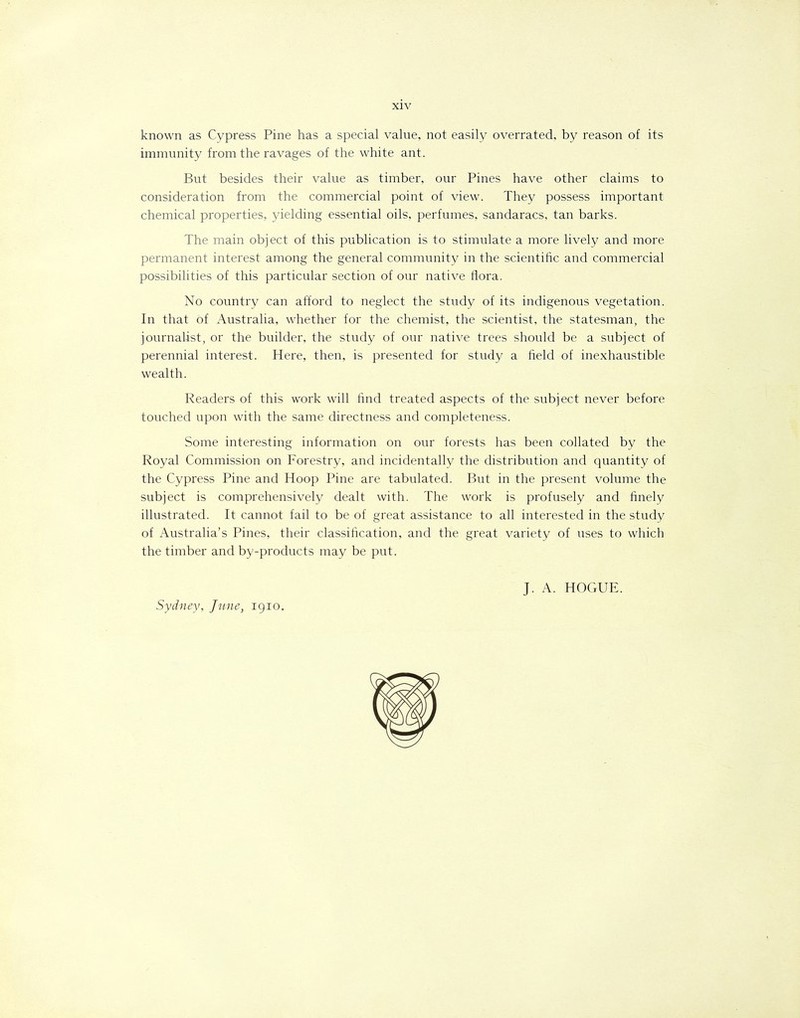 known as Cypress Pine has a special value, not easily overrated, by reason of its immunity from the ravages of the white ant. But besides their value as timber, our Pines have other claims to consideration from the commercial point of view. They possess important chemical properties, yielding essential oils, perfumes, sandaracs, tan barks. The main object of this publication is to stimulate a more lively and more permanent interest among the general community in the scientific and commercial possibilities of this particular section of our native flora. No country can afford to neglect the study of its indigenous vegetation. In that of Australia, whether for the chemist, the scientist, the statesman, the journalist, or the builder, the study of our native trees should be a subject of perennial interest. Here, then, is presented for study a field of inexhaustible wealth. Readers of this work will find treated aspects of the subject never before touched upon with the same directness and completeness. Some interesting information on our forests has been collated by the Royal Commission on Forestry, and incidentally the distribution and quantity of the Cypress Pine and Hoop Pine are tabulated. But in the present volume the subject is comprehensively dealt with. The work is profusely and finely illustrated. It cannot fail to be of great assistance to all interested in the study of Australia’s Pines, their classification, and the great variety of uses to which the timber and by-products may be put. J. A. HOGUE.