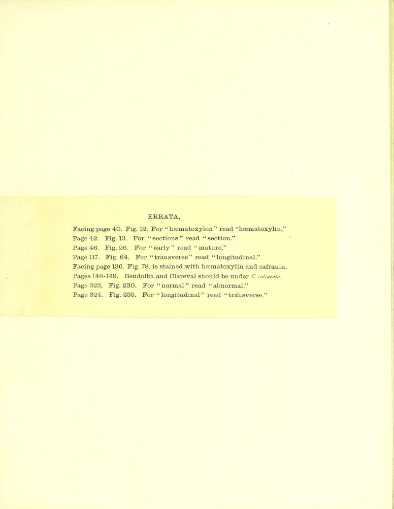 ERRATA, Facing page 40. Fig. 12. For “ hsematoxylon ” read “hsematoxylin,” Page 42. Fig. 13. For “sections” read “section.” Page 46. Fig. 26. For “ early ” read “ mature.” Page 117. Fig. 64. For “ transverse ” read “ longitudinal.” Facing page 136. Fig. 78, is stained with, hasmatoxylin and safranin. Pages 148-149. Bendolba and Clareval should be under C. calcarata. Page 323, Fig. 230. For “normal” read “abnormal.” Page 324. Fig. 235. For “longitudinal” read “transverse.”