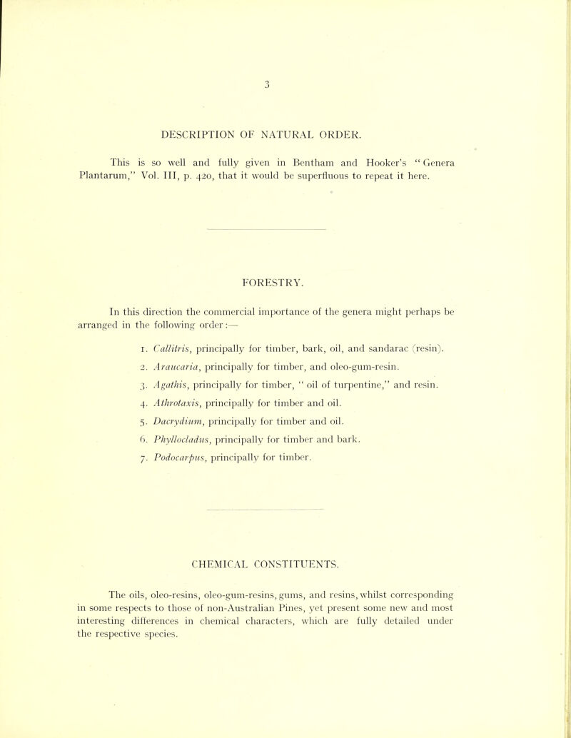 DESCRIPTION OF NATURAL ORDER. This is so well and fully given in Bentham and Hooker’s “ Genera Plantarum,” Vol. Ill, p. 420, that it would be superfluous to repeat it here. FORESTRY. In this direction the commercial importance of the genera might perhaps be arranged in the following order:— 1. Callitris, principally for timber, bark, oil, and sandarac (resin). 2. Araucaria, principally for timber, and oleo-gum-resin. 3. Agathis, principally for timber, “ oil of turpentine,” and resin. 4. Athrotaxis, principally for timber and oil. 5. Dacrydium, principally for timber and oil. 6. Phyllocladus, principally for timber and bark. 7. Podocarpus, principally for timber. CHEMICAL CONSTITUENTS. The oils, oleo-resins, oleo-gum-resins, gums, and resins, whilst corresponding in some respects to those of non-Australian Pines, yet present some new and most interesting differences in chemical characters, which are fully detailed under the respective species.