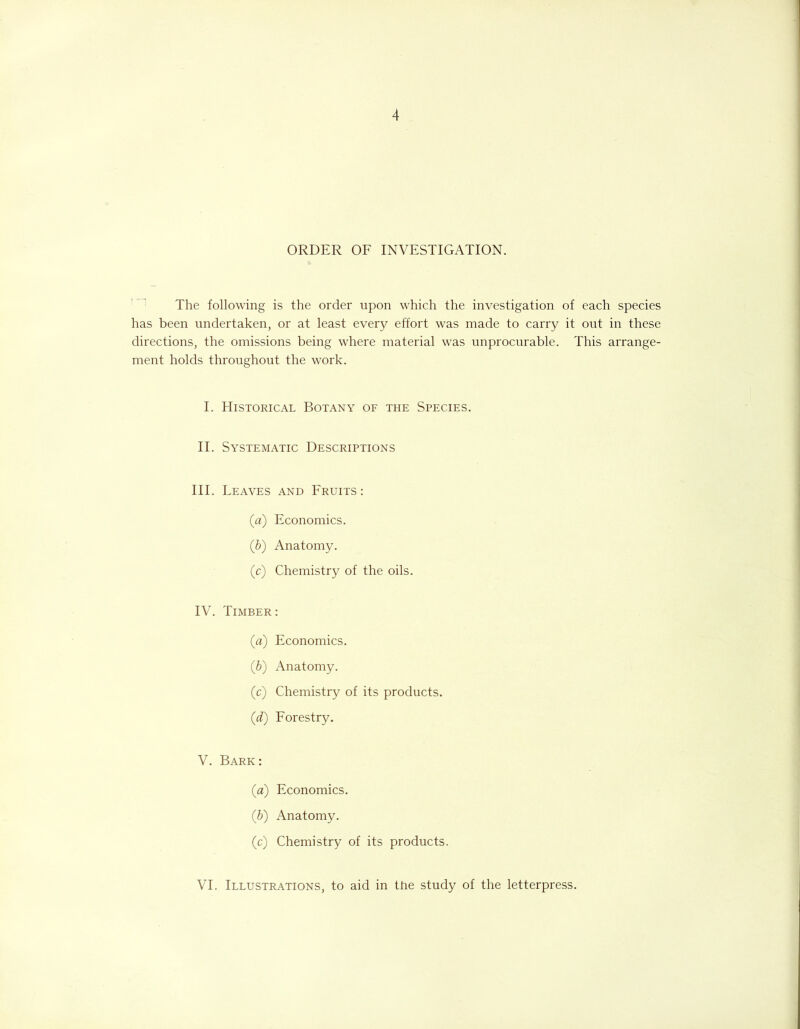 ORDER OF INVESTIGATION. The following is the order upon which the investigation of each species has been undertaken, or at least every effort was made to carry it out in these directions, the omissions being where material was unprocurable. This arrange- ment holds throughout the work. I. Historical Botany of the Species. II. Systematic Descriptions III. Leaves and Fruits: (#) Economics. (b) Anatomy. (c) Chemistry of the oils. IV. Timber: (а) Economics. (б) Anatomy. (c) Chemistry of its products. (d) Forestry. V. Bark: (a) Economics. (b) Anatomy. (c) Chemistry of its products. VI. Illustrations, to aid in the study of the letterpress.