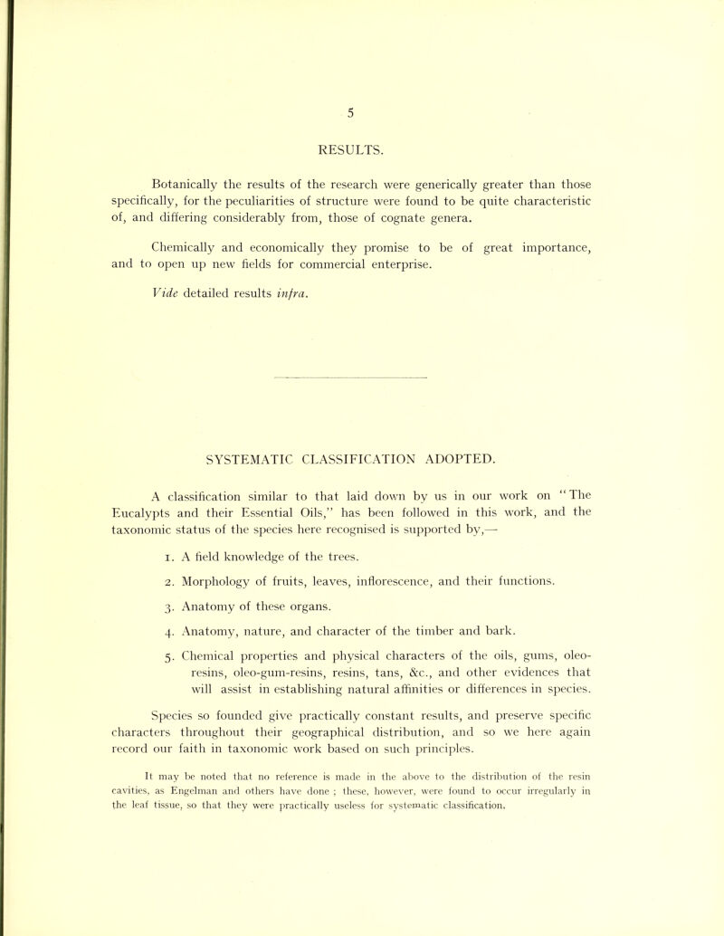 RESULTS. Botanically the results of the research were generically greater than those specifically, for the peculiarities of structure were found to be quite characteristic of, and differing considerably from, those of cognate genera. Chemically and economically they promise to be of great importance, and to open up new fields for commercial enterprise. Vide detailed results infra. SYSTEMATIC CLASSIFICATION ADOPTED. A classification similar to that laid down by us in our work on “The Eucalypts and their Essential Oils,” has been followed in this work, and the taxonomic status of the species here recognised is supported by,— 1. A field knowledge of the trees. 2. Morphology of fruits, leaves, inflorescence, and their functions. 3. Anatomy of these organs. 4. Anatomy, nature, and character of the timber and bark. 5. Chemical properties and physical characters of the oils, gums, oleo- resins, oleo-gum-resins, resins, tans, &c., and other evidences that will assist in establishing natural affinities or differences in species. Species so founded give practically constant results, and preserve specific characters throughout their geographical distribution, and so we here again record our faith in taxonomic work based on such principles. It may be noted that no reference is made in the above to the distribution of the resin cavities, as Engelman and others have done ; these, however, were found to occur irregularly in the leaf tissue, so that they were practically useless for systematic classification,