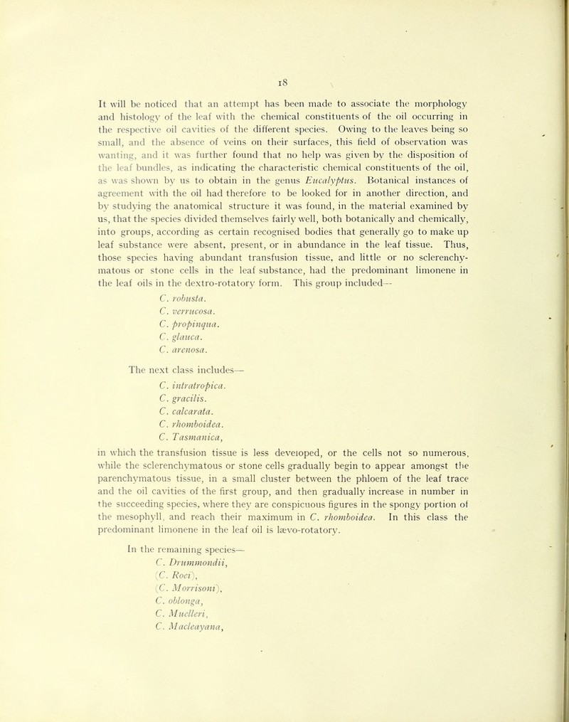 It will be noticed that an attempt has been made to associate the morphology and histology of the leaf with the chemical constituents of the oil occurring in the respective oil cavities of the different species. Owing to the leaves being so small, and the absence of veins on their surfaces, this field of observation was wanting, and it was further found that no help was given by the disposition of the leaf bundles, as indicating the characteristic chemical constituents of the oil, as was shown by us to obtain in the genus Eucalyptus. Botanical instances of agreement with the oil had therefore to be looked for in another direction, and by studying the anatomical structure it was found, in the material examined by us, that the species divided themselves fairly well, both botanically and chemically, into groups, according as certain recognised bodies that generally go to make up leaf substance were absent, present, or in abundance in the leaf tissue. Thus, those species having abundant transfusion tissue, and little or no sclerenchy- matous or stone cells in the leaf substance, had the predominant limonene in the leaf oils in the dextro-rotatory form. This group included— C. robusta. C. verrucosa. C. propinqua. C. glauca. C. arenosa. The next class includes— C. intratropica. C. gracilis. C. calcarata. C. rhomboidea. C. Tasmanica, in which the transfusion tissue is less developed, or the cells not so numerous, while the sclerenchymatous or stone cells gradually begin to appear amongst the parenchymatous tissue, in a small cluster between the phloem of the leaf trace and the oil cavities of the first group, and then gradually increase in number in the succeeding species, where they are conspicuous figures in the spongy portion of the mesophyll, and reach their maximum in C. rhomboidea. In this class the predominant limonene in the leaf oil is lsevo-rotatory. In the remaining species— C. Drummondii, (C. Roei), (C. Morrisoni), C. oblonga, C. Muelleri, C. Macleayana,