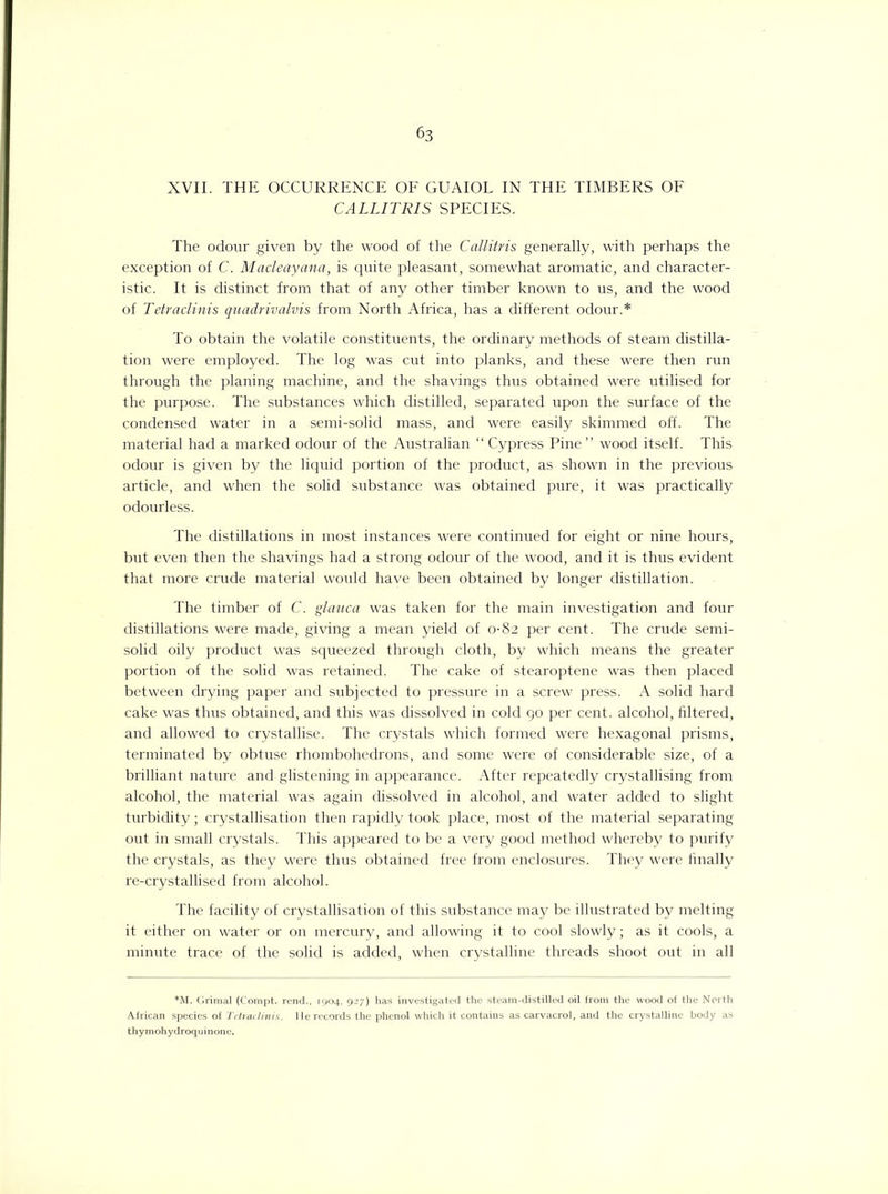 XVII. THE OCCURRENCE OF GUAIOL IN THE TIMBERS OF CALLITRIS SPECIES. The odour given by the wood of the Callitris generally, with perhaps the exception of C. Macleayana, is quite pleasant, somewhat aromatic, and character- istic. It is distinct from that of any other timber known to us, and the wood of Tetraclinis quadrivalvis from North Africa, has a different odour.* To obtain the volatile constituents, the ordinary methods of steam distilla- tion were employed. The log was cut into planks, and these were then run through the planing machine, and the shavings thus obtained were utilised for the purpose. The substances which distilled, separated upon the surface of the condensed water in a semi-solid mass, and were easily skimmed off. The material had a marked odour of the Australian “ Cypress Pine ” wood itself. This odour is given by the liquid portion of the product, as shown in the previous article, and when the solid substance was obtained pure, it was practically odourless. The distillations in most instances were continued for eight or nine hours, but even then the shavings had a strong odour of the wood, and it is thus evident that more crude material would have been obtained by longer distillation. The timber of C. glauca was taken for the main investigation and four distillations were made, giving a mean yield of 0-82 per cent. The crude semi- solid oily product was squeezed through cloth, by which means the greater portion of the solid was retained. The cake of stearoptene was then placed between drying paper and subjected to pressure in a screw press. A solid hard cake was thus obtained, and this was dissolved in cold go per cent, alcohol, filtered, and allowed to crystallise. The crystals which formed were hexagonal prisms, terminated by obtuse rhombohedrons, and some were of considerable size, of a brilliant nature and glistening in appearance. After repeatedly crystallising from alcohol, the material was again dissolved in alcohol, and water added to slight turbidity; crystallisation then rapidly took place, most of the material separating out in small crystals. This appeared to be a very good method whereby to purify the crystals, as they were thus obtained free from enclosures. They were finally re-crystallised from alcohol. The facility of crystallisation of this substance may be illustrated by melting it either on water or on mercury, and allowing it to cool slowly; as it cools, a minute trace of the solid is added, when crystalline threads shoot out in all *M. Grimal (Compt. rend., 1904, 927) has investigated the steam-distilled oil from the wood of the North African species of Tetraclinis. Rerecords the phenol which it contains as carvacrol, and the crystalline body as thymohydroqu inone.