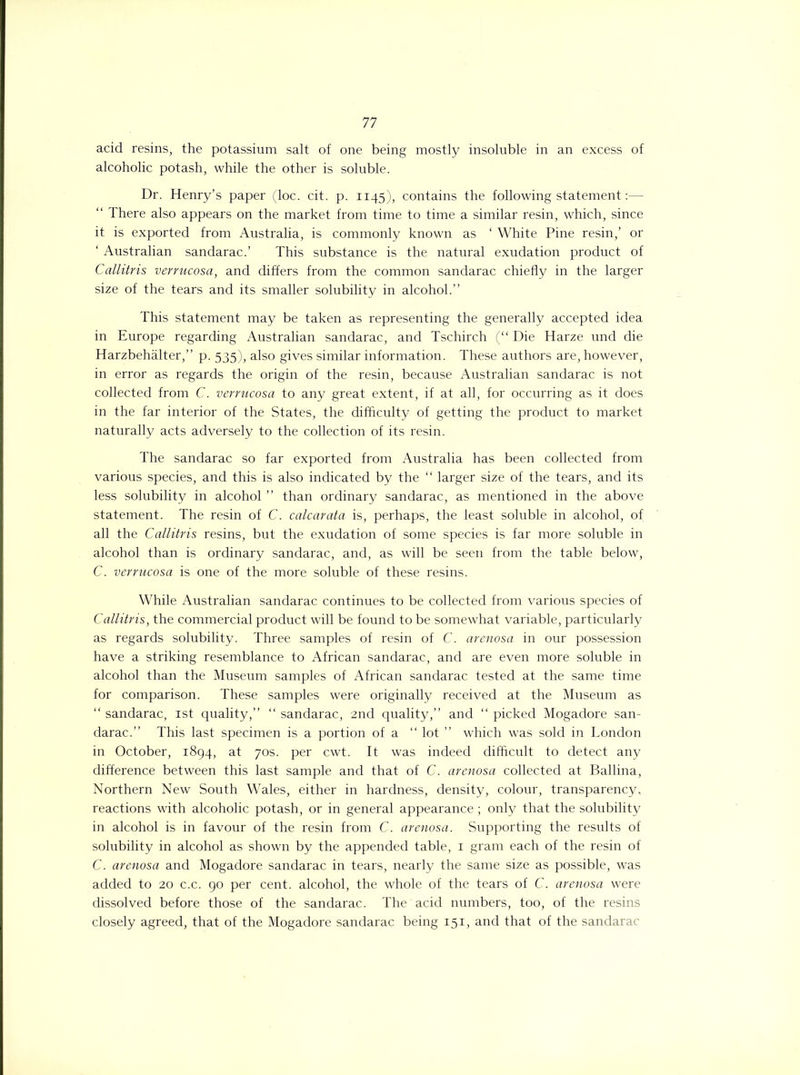 acid resins, the potassium salt of one being mostly insoluble in an excess of alcoholic potash, while the other is soluble. Dr. Henry’s paper (loc. cit. p. 1145), contains the following statement:— “ There also appears on the market from time to time a similar resin, which, since it is exported from Australia, is commonly known as ‘ White Pine resin,’ or ‘ Australian sandarac.’ This substance is the natural exudation product of Callitris verrucosa, and differs from the common sandarac chiefly in the larger size of the tears and its smaller solubility in alcohol.” This statement may be taken as representing the generally accepted idea in Europe regarding Australian sandarac, and Tschirch (“ Die Harze und die Harzbehalter,” p. 535), also gives similar information. These authors are, however, in error as regards the origin of the resin, because Australian sandarac is not collected from C. verrucosa to any great extent, if at all, for occurring as it does in the far interior of the States, the difficulty of getting the product to market naturally acts adversely to the collection of its resin. The sandarac so far exported from Australia has been collected from various species, and this is also indicated by the “ larger size of the tears, and its less solubility in alcohol ” than ordinary sandarac, as mentioned in the above statement. The resin of C. calcarata is, perhaps, the least soluble in alcohol, of all the Callitris resins, but the exudation of some species is far more soluble in alcohol than is ordinary sandarac, and, as will be seen from the table below, C. verrucosa is one of the more soluble of these resins. While Australian sandarac continues to be collected from various species of Callitris, the commercial product will be found to be somewhat variable, particularly as regards solubility. Three samples of resin of C. arenosa in our possession have a striking resemblance to African sandarac, and are even more soluble in alcohol than the Museum samples of African sandarac tested at the same time for comparison. These samples were originally received at the Museum as “ sandarac, 1st quality,” “ sandarac, 2nd quality,” and “ picked Mogadore san- darac.” This last specimen is a portion of a “ lot ” which was sold in London in October, 1894, at 70s. per cwt. It was indeed difficult to detect any difference between this last sample and that of C. arenosa collected at Ballina, Northern New South Wales, either in hardness, density, colour, transparency, reactions with alcoholic potash, or in general appearance; only that the solubility in alcohol is in favour of the resin from C. arenosa. Supporting the results of solubility in alcohol as shown by the appended table, 1 gram each of the resin of C. arenosa and Mogadore sandarac in tears, nearly the same size as possible, was added to 20 c.c. 90 per cent, alcohol, the whole of the tears of C. arenosa were dissolved before those of the sandarac. The acid numbers, too, of the resins closely agreed, that of the Mogadore sandarac being 151, and that of the sandarac