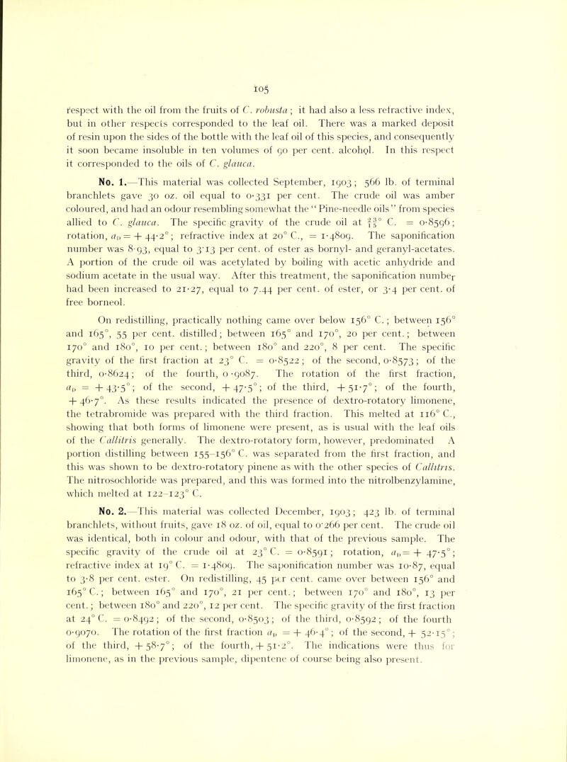 fespect with the oil from the fruits of C. robusta ; it had also a less refractive index, but in other respects corresponded to the leaf oil. There was a marked deposit of resin upon the sides of the bottle with the leaf oil of this species, and consequently it soon became insoluble in ten volumes of go per cent. alcohQl. In this respect it corresponded to the oils of C. glauca. No. 1.—This material was collected September, 1903; 566 lb. of terminal branchlets gave 30 oz. oil equal to 0-331 per cent. The crude oil was amber coloured, and had an odour resembling somewhat the “Pine-needle oils ” from species allied to C. glauca. The specific gravity of the crude oil at ff° C. = 0-8596; rotation, aD = + 44-2°; refractive index at 20° C., = 1-4809. The saponification number was 8-93, equal to 3'i3 per cent, of ester as bornyl- and geranyl-acetates. A portion of the crude oil was acetylated by boiling with acetic anhydride and sodium acetate in the usual way. After this treatment, the saponification number had been increased to 21-27, equal to 7.44 per cent, of ester, or 3-4 per cent, of free borneol. On redistilling, practically nothing came over below 156° C.; between 156° and 165°, 55 per cent, distilled; between 165° and 170°, 20 per cent.; between 170° and 1800, 10 per cent.; between 1800 and 220°, 8 per cent. The specific gravity of the first fraction at 230 C. = 0-8522; of the second, 0-8573; of the third, 0-8624; °f the fourth, 0-9087. The rotation of the first fraction, aD = +43-5°; of the second, +47-5°; of the third, +51-7°; of the fourth, + 46-7°. As these results indicated the presence of dextro-rotatory limonene, the tetrabromide was prepared with the third fraction. This melted at 1160 C., showing that both forms of limonene were present, as is usual with the leaf oils of the Callitris generally. The dextro-rotatory form, however, predominated A portion distilling between 155-156° C. was separated from the first fraction, and this was shown to be dextro-rotatory pinene as with the other species of Callitris. The nitrosochloride was prepared, and this was formed into the nitrolbenzylamine, which melted at 122-1230 C. No. 2.—This material was collected December, 1903; 423 lb. of terminal branchlets, without fruits, gave 18 oz. of oil, equal to 0'266 per cent. The crude oil was identical, both in colour and odour, with that of the previous sample. The specific gravity of the crude oil at 230 C. = 0-8591; rotation, aD= + 47-5°; refractive index at 190 C. = 1-4809. The saponification number was 10-87, equal to 3-8 per cent, ester. On redistilling, 45 per cent, came over between 156° and 165° C.; between 165° and 170°, 21 per cent.; between 170° and 180°, 13 per cent.; between 180° and 220°, 12 per cent. The specific gravity of the first fraction at 240 C. =0-8492; of the second, 0-8503; of the third, 0-8592; of the fourth 0-9070. The rotation of the first fraction au = + 46-4°; of the second, + 52-15°; of the third, +58-7°; of the fourth, + 51-2°. The indications were thus for limonene, as in the previous sample, dipentene of course being also present.