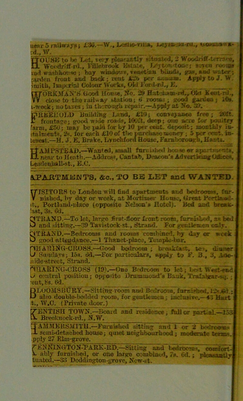 near 5 railways; LM.—VV„ Leslio-riiin, L*) tuM-ra., uorunnun- rd., \V. TTOUHK to be Lei, very plea-antly situated, 2 Wowlriff-teTi-r’oe, il Woodriff-rd., I-'illebrook Estate, Lcyton-toae; st-ven rooms md washhouse ; bay windows, Venetian blinds, jew, and water-, ;ardcn front and back; lent Lib per annum. Apply to J. W. smith, Imperial Colour Works, Okl l'ord-rd,, K. ITTORKMAN’S Good House, No. 29 SddiMidJOId Xeut-nL, VV close to the rail - ay station; o roomi , Rood garden; 10s. i-weck; no taies ; iu thorough jepair.—Apply at No.JJ9. FTtkEUoXlTXnlWi^ Land. £10; conveyance tree; '2Wt. frontage; good wide roads, 100ft. deep; one acre for poultry farm, £M; may be paid for by 10 percent, deposit; monthly iu- italmeuts, a-;, for each 110 of tire purchase money ; 5 per cent, in- terest.—H. J. E. Brake, LynchforaHouse.Faruborooyli. Hants. _ TTAMl’HTEAD.—Wanted, small furnished house or apartment*.. II near to Heath.—Address, Cantab, Deacon's Advert b mg Ojhcc-s, LeadealiftU-st., EX'. _ APARTMENTS, &C..TO BE LET and WANTED. T7ISITORS to London will find apartments and bedrooms, fnr- j V nislicd, by day or week, at Mortimer House, Great Portland- ( it., Portlund-place (opposite Kelson's Hotel). Bed and break-1 'ast, 3s. 6d. STRAND.—To let, largo first-floor front room, furnished, as bed j and sitting.—39 Tavistock st., ritrand. For gentlemen only. STRAND.—Bedrooms and rooms combined, by day or week I good attendance.—1 Thanet-place, Templc-imr. OH ARlifG-OROSS.—Good bedroom; breakfast, ie>, diuiver| Sundays; 15s. dd.—For particulars, apply to F. 3., 3, Aoe-J aide-street, Strand. r1HAillNG-OitOSS (lot.—One Bdroom to let; 1 ->t, Westrendl L> oontral position; opposite Drummond’s Bank, Tralaigar-sq. ; I •eut.Ks. 6d. '■ BLOOMSBURY.—Sitting room and Bedroom, famished. 12«jSd.;J also double-bedded room, for gentlemen; inclusive.—13 Hurt I t., W.C. (Private door.) [7BNTISH TOWN.—Board and residence, full or part:al.—1.'.;: IV Breoknock-rd., N.W. lTAMMKRSMITH.—Furnished sitting and 1 or 2 bsiroom- •1 semi-detaehed house; quiet neighbourhood ; moderate terms. I pply 27 Elm-grove. 7ENNljSGTON-TA RK-ItD.—Sitting and bedroom-, comfort-] V ably fnrnislied, or one huge combined, 7s. 6d.; pleasantly United.—3:1 DoddiDgtou-grove, New-st.