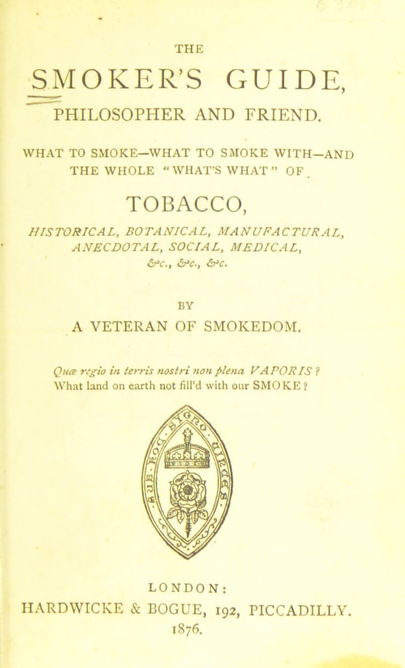 THE SMOKER’S GUIDE, PHILOSOPHER AND FRIEND. WHAT TO SMOKE—WHAT TO SMOKE WITH—AND THE WHOLE  WHAT’S WHAT  OF. TOBACCO, HISTORICAL, BOTANICAL, MANUFACTURAL, ANECDOTAL, SOCIAL, MEDICAL, &C., &C-, &c. BV A VETERAN OF SMOKEDOM. Qua regio in terris nostri non plena VAPORIS ? What land on earth not fill’d with our SMOKE ? LONDON: HARDWICKE & BOGUE, 192, PICCADILLY, 1876.