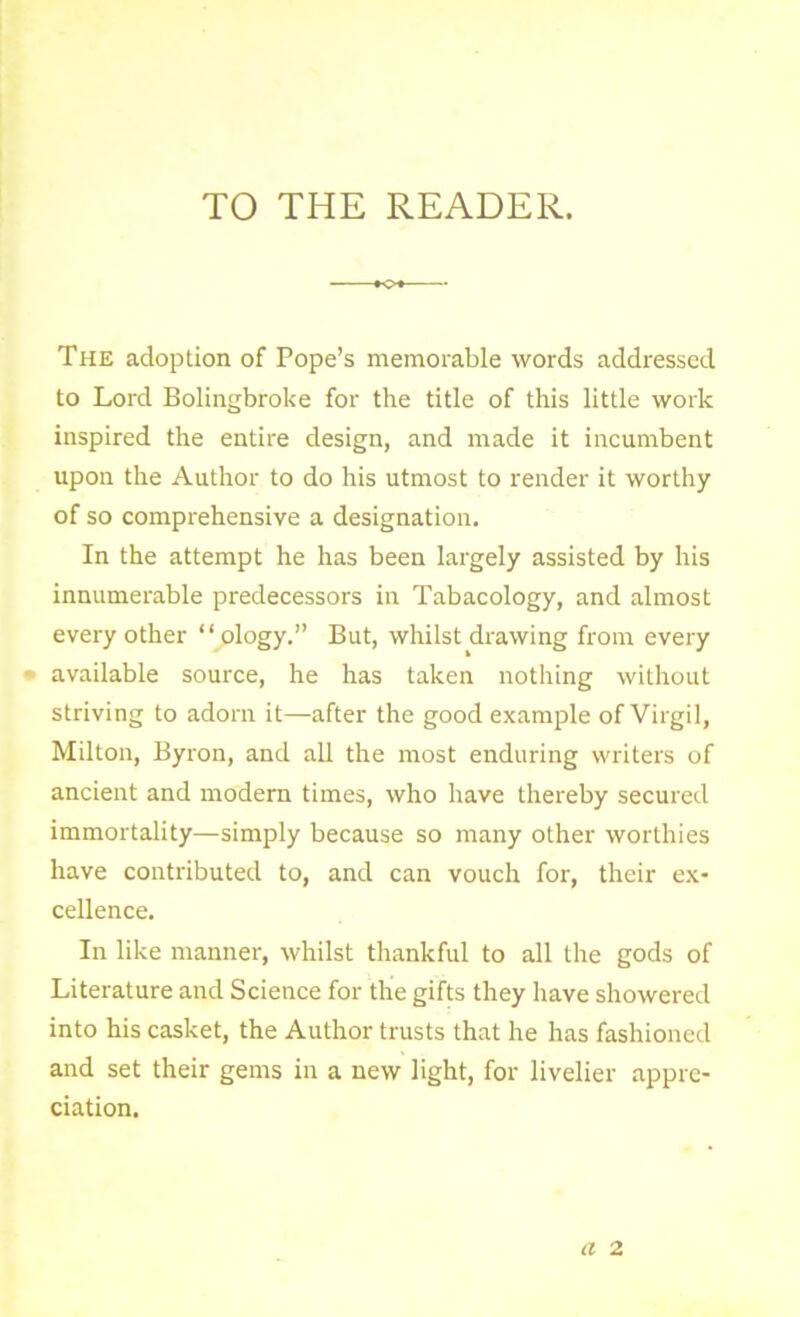 TO THE READER. The adoption of Pope’s memorable words addressed to Lord Bolingbroke for the title of this little work inspired the entire design, and made it incumbent upon the Author to do his utmost to render it worthy of so comprehensive a designation. In the attempt he has been largely assisted by his innumerable predecessors in Tabacology, and almost every other “ ology.” But, whilst drawing from every available source, he has taken nothing without striving to adorn it—after the good example of Virgil, Milton, Byron, and all the most enduring writers of ancient and modern times, who have thereby secured immortality—simply because so many other worthies have contributed to, and can vouch for, their ex- cellence. In like manner, whilst thankful to all the gods of Literature and Science for the gifts they have showered into his casket, the Author trusts that he has fashioned and set their gems in a new light, for livelier appre- ciation. a 2