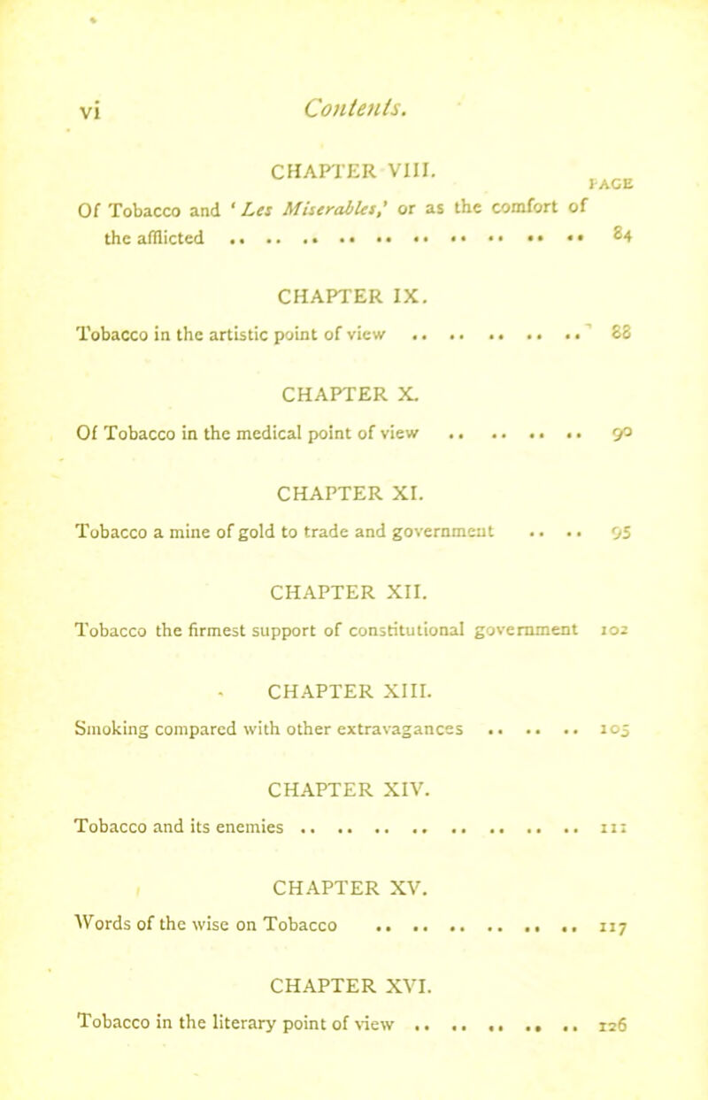 VI CHAPTER VIII. PAGE Of Tobacco and ‘ Let Miserable s’ or as the comfort of the afflicted CHAPTER IX. Tobacco in the artistic point of view .. .. .. .. .. 63 CHAPTER X. Of Tobacco in the medical point of view 90 CHAPTER XI. Tobacco a mine of gold to trade and government .. .. 95 CHAPTER XII. Tobacco the firmest support of constitutional government 102 CHAPTER XIII. Smoking compared with other extravagances 105 CHAPTER XIV. Tobacco and its enemies 11; CHAPTER XV. Words of the wise on Tobacco 117 CHAPTER XVI. Tobacco in the literary point of view .. n6