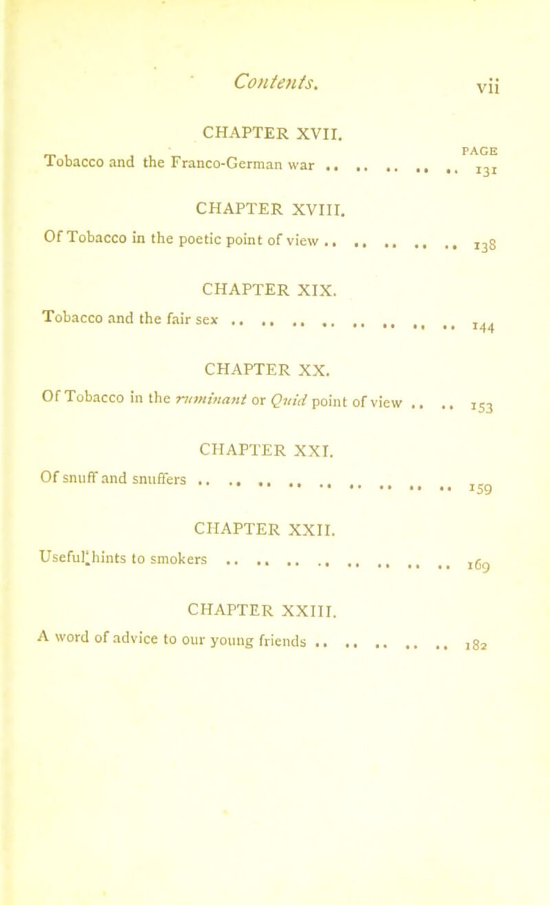 vn CHAPTER XVII. Tobacco and the Franco-German war .. CHAPTER XVIII. Of Tobacco in the poetic point of view .. PAGE 131 138 CHAPTER XIX. Tobacco and the fair sex CHAPTER XX. Of Tobacco in the -ruminant or Quid point of view .. .. IS3 CHAPTER XXI. Of snuff and snuffers .. ., ., , 159 CHAPTER XXII. Useful'hints to smokers 169 CHAPTER XXIII. A word of advice to our young friends ..