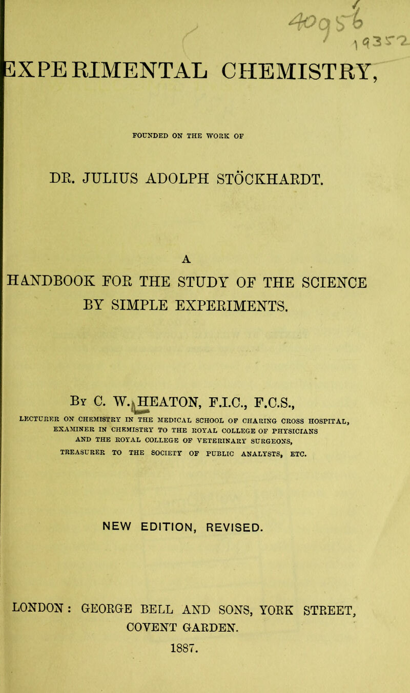 FOUNDED ON THE WORK OF DR. JULIUS ADOLPH STOCKHARDT. A HANDBOOK POR THE STUDY OE THE SCIENCE BY SIMPLE EXPERIMENTS. By C. W. HEATON, F.I.C., F.C.S., LECTURER ON CHEMISTRY IN THE MEDICAL SCHOOL OF CHARING CROSS HOSPITAL, EXAMINER IN CHEMISTRY TO THE ROYAL COLLEGE OF PHYSICIANS AND THE ROYAL COLLEGE OF VETERINARY SURGEONS, TREASURER TO THE SOCIETY OF PUBLIC ANALYSTS, ETC. NEW EDITION, REVISED. LONDON: GEORGE BELL AND SONS, YORK STREET, COYENT GARDEN.