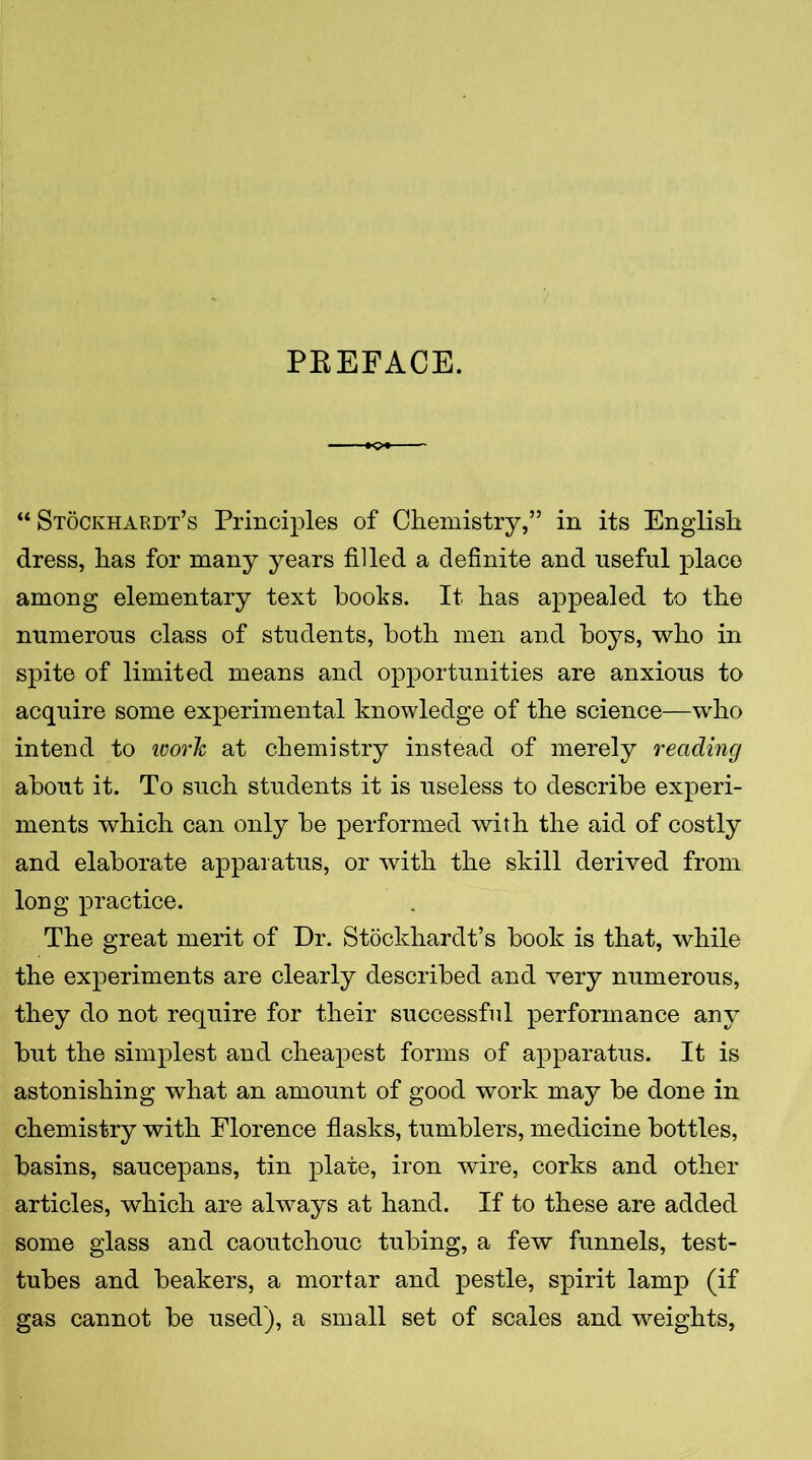 PREFACE. “ Stockhardt’s Principles of Chemistry,” in its English dress, has for many years filled a definite and useful place among elementary text books. It has appealed to the numerous class of students, both men and boys, who in spite of limited means and opportunities are anxious to acquire some experimental knowledge of the science—who intend to ivorh at chemistry instead of merely reading about it. To such students it is useless to describe experi- ments which can only be performed with the aid of costly and elaborate apparatus, or with the skill derived from long practice. The great merit of Dr. Stockhardt’s book is that, while the experiments are clearly described and very numerous, they do not require for their successful performance any but the simplest and cheapest forms of apparatus. It is astonishing what an amount of good work may be done in chemistry with Florence flasks, tumblers, medicine bottles, basins, saucepans, tin plate, iron wire, corks and other articles, which are always at hand. If to these are added some glass and caoutchouc tubing, a few funnels, test- tubes and beakers, a mortar and pestle, spirit lamp (if gas cannot be used), a small set of scales and weights,