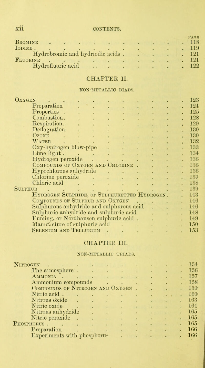 Bromine . . . . . . . . .118 Iodine 119 Hydrobromic and hydriodic acids . . . . .121 Fluorine 121 Hydrofluoric acid . . . . . .122 CHAPTER II. NON-METALLTC DIADS. Oxygen 123 Preparation . . . . . . . .124 Properties . . . . . . . . .125 Combustion. . . . . . . . .128 Respiration. . . . . . . .129 Deflagration . . . . . . .130 Ozone 130 Water 132 Oxy-liydrogen blow-pipe ...... 133 Lime light ......... 134 Hydrogen peroxide . . . . . . .130 Compounds of Oxygen and Chlorine .... 130 Hypochlorous anhydride . . . . .130 Chlorine peroxide . . . . . . .137 Chloric acid . . . . . . . . 13S Sulphur 139 Hydrogen Sulphide, or Sulphuretted Hydrogen. . 143 Compounds of Sulphur and Oxygen . . . .140 Sulphurous anhydride and sulphurous acid . . . 140 Sulphuric anhydride and sulphuric acid . . . 148 Fuming, or Nordhausen sulphuric acid .... 149 Manufacture of sulphuric acid ..... 150 Selenium and Tellurium . . . . . .153 CHAPTER III. NON-METALLIC TRIADS. Nitrogen 154 The atmosphere . . . . . . .150 Ammonia . . . . . . .157 Ammonium compounds . . . . . .158 Compounds of Nitrogen and Oxygen . . . .159 Nitric acid ......... 100 Nitrous oxide ........ 103 Nitric oxide ........ 104 Nitrous anhydride . . • • . . .105 Nitric peroxide . . . . . . . .105 Phosphorus 105 Preparation . . . . . . . .100 Experiments with phosphorus . . . . .100