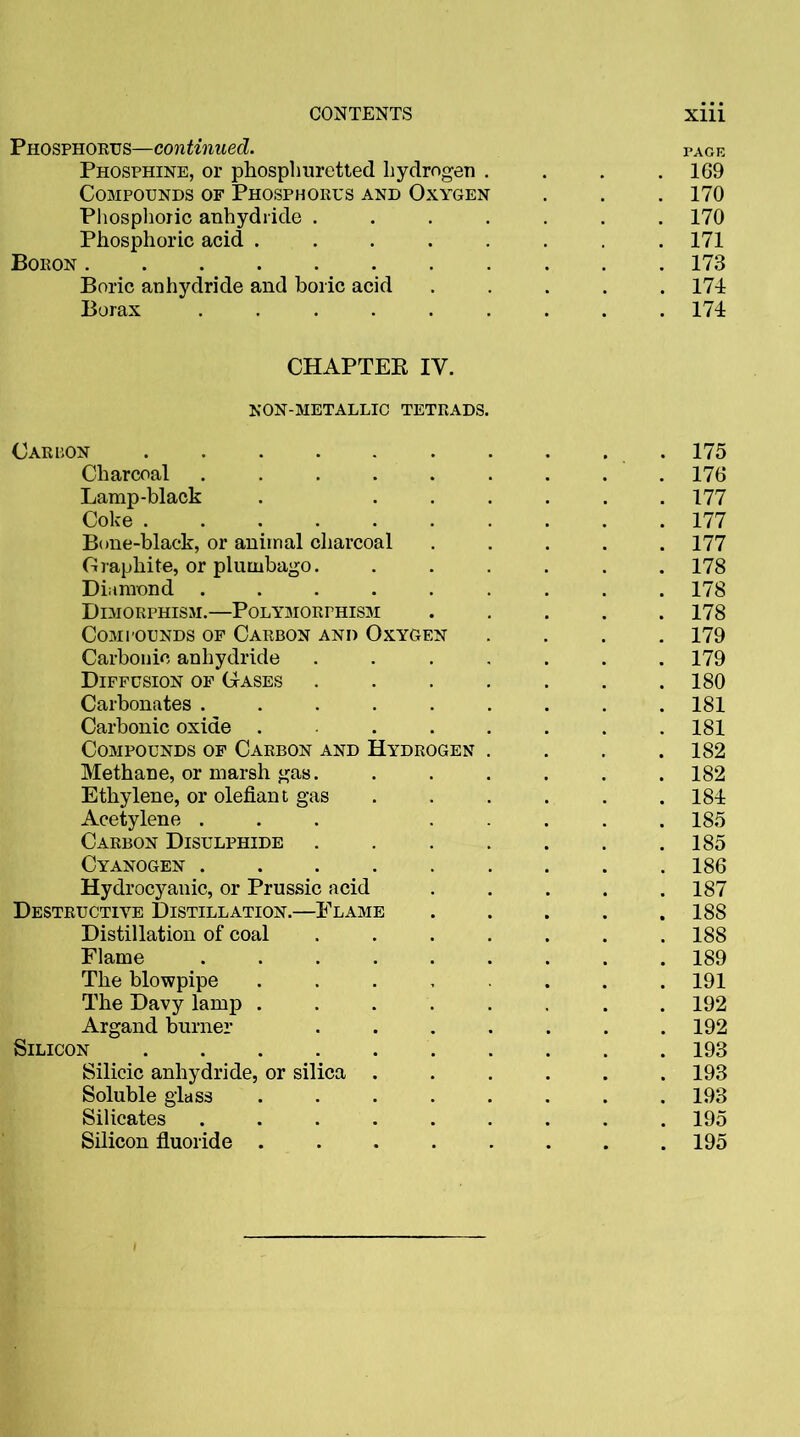 Phosphorus—continued. PAGE Phosphine, or phosphuretted hydrogen . . 169 Compounds of Phosphorus and Oxygen . 170 Phosphoric anhydride .... . 170 Phosphoric acid ..... . 171 Boron ........ . 173 Boric anhydride and boric acid . 174 Borax ...... . 174 CHAPTEK IY. NON-METALLIC TETRADS. Carbon ....... . 175 Charcoal ...... . 176 Lamp-black . ... . 177 Coke . 177 Bone-black, or animal charcoal . 177 Graphite, or plumbago. . 178 Diamond ...... . 178 Dimorphism.—Polymorphism . 178 Compounds of Carbon and Oxygen . 179 Carbonic anhydride .... . 179 Diffusion of Gases .... . 180 Carbonates ...... . 181 Carbonic oxide .... . 181 Compounds of Carbon and Hydrogen . . 182 Methane, or marsh gas.... . 182 Ethylene, or olefiant gas . 184 Acetylene ... . . 185 Carbon Disulphide .... . 185 Cyanogen ...... . 186 Hydrocyanic, or Prussic acid . 187 Destructive Distillation.—Flame . 188 Distillation of coal .... . 188 Flame ...... . 189 The blowpipe ..... . 191 The Davy lamp ..... . 192 Argand burner .... . 192 Silicon . 193 Silicic anhydride, or silica . . 193 Soluble glass ..... . 193 Silicates ...... . 195 Silicon fluoride ..... . 195