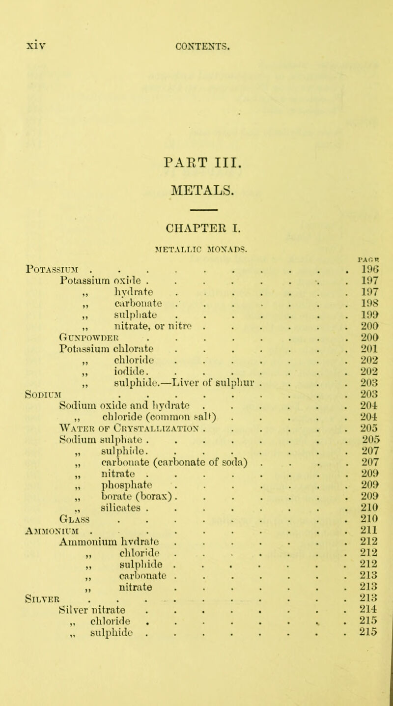 PAET III. METALS. CHAPTER I. METALLIC MONADS. PAOF. Potassium . . . . . . . . . . 19(5 Potassium oxide ........ 197 „ hydrate ....... 197 „ carbonate . . . . . . . 198 ,, sulphate ....... 199 „ nitrate, or nitre ...... 209 Gunpowder ........ 200 Potassium chlorate ....... 201 „ chloride ....... 202 „ iodide 202 „ sulphide.—Liver of sulphur .... 208 Sodium 203 Sodium oxide and hydrate ...... 201 „ chloride (common salt) ..... 204 Water op Crystallization ...... 205 Sodium sulphate ........ 205 „ sulphide. ....... 207 „ carbonate (carbonate of soda) .... 207 „ nitrate ........ 209 „ phosphate ....... 209 „ borate (borax)....... 209 silicates ........ 210 Glass 210 Ammonium . . . . • . . . .211 Ammonium hvdrate . . . . . . .212 „ chloride ....... 212 „ sulphide ....... 212 ,, carbonate ....... 213 „ nitrate ....... 213 Silver . . 213 Silver nitrate ........ 214 „ chloride ...... 215 „ sulphide 215