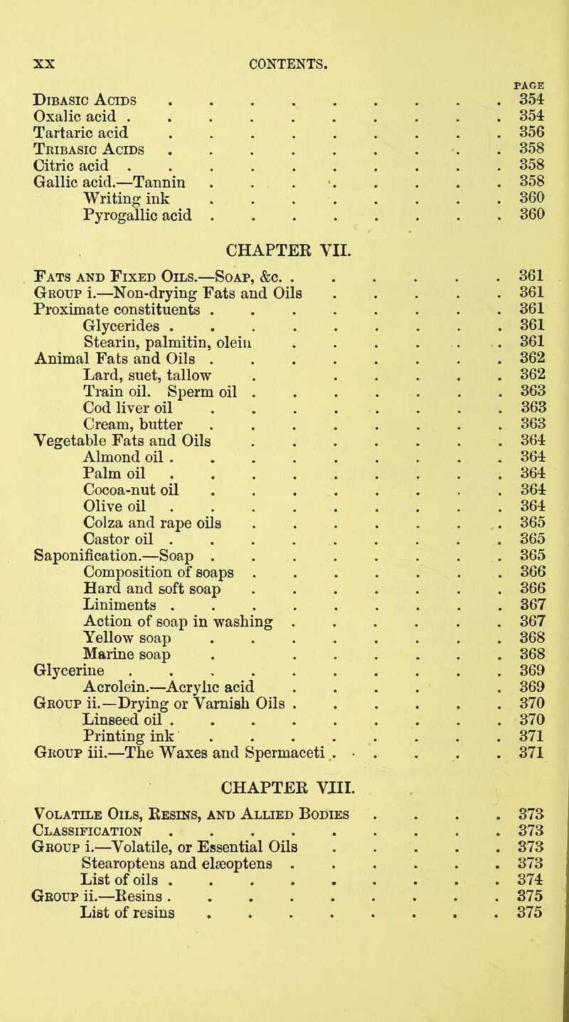 Dibasic Acids Oxalic acid ....... Tartaric acid ...... Tribasic Acids ...... Citric acid ....... Gallic acid.—Tannin . . . Writing ink . . . . . Pyrogallic acid . CHAPTER VII. Pats and Fixed Oils.—Soap, &c. . Group i.—Non-drying Fats and Oils Proximate constituents .... Glycerides ..... Stearin, palmitin, olein Animal Fats and Oils .... Lard, suet, tallow Train oil. Sperm oil . Cod liver oil ... . Cream, butter .... Vegetable Fats and Oils Almond oil . Palm oil .... Cocoa-nut oil ... Olive oil .... Colza and rape oils Castor oil . Saponification.—Soap .... Composition of soaps . Hard and soft soap Liniments ..... Action of soap in washing . Yellow soap .... Marine soap Glycerine ...... Acrolein.—Acrylic acid Group ii.—Drying or Varnish Oils . Linseed oil Printing ink .... Group iii.—The Waxes and Spermaceti . • CHAPTER VIII. Volatile Oils, Resins, and Allied Bodies Classification Group i.—Volatile, or Essential Oils Stearoptens and elseoptens . List of oils Group ii.—Resins ...... List of resins ..... PAGE 354 354 356 358 358 358 360 360 361 361 361 361 361 362 362 363 363 363 364 364 364 364 364 365 365 365 366 366 367 367 368 368 369 369 370 370 371 371 373 373 373 373 374 375 375